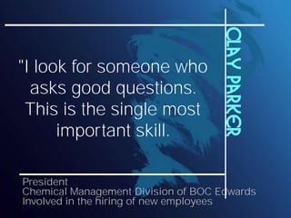 Clay Parker
"I look for someone who
  asks good questions.
 This is the single most
      important skill.

President
Chemical Management Division of BOC Edwards
Involved in the hiring of new employees
 
