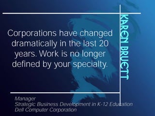 Karen Bruett
Corporations have changed
 dramatically in the last 20
  years. Work is no longer
 defined by your specialty.


 Manager
 Strategic Business Development in K-12 Education
 Dell Computer Corporation
 