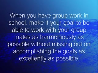 When you have group work in
school, make it your goal to be
 able to work with your group
  mates as harmoniously as
possible without missing out on
  accomplishing the goals as
    excellently as possible.
 