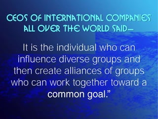 CEOs of International Companies
   all over the world said—

   It is the individual who can
 influence diverse groups and
then create alliances of groups
who can work together toward a
 