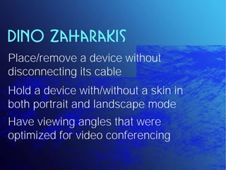 Dino Zaharakis
Place/remove a device without
disconnecting its cable
Hold a device with/without a skin in
both portrait and landscape mode
Have viewing angles that were
optimized for video conferencing
 