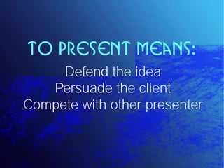 To present means:
     Defend the idea
   Persuade the client
Compete with other presenter
 