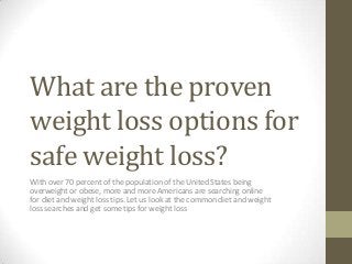 What are the proven
weight loss options for
safe weight loss?
With over 70 percent of the population of the United States being
overweight or obese, more and more Americans are searching online
for diet and weight loss tips. Let us look at the common diet and weight
loss searches and get some tips for weight loss

 