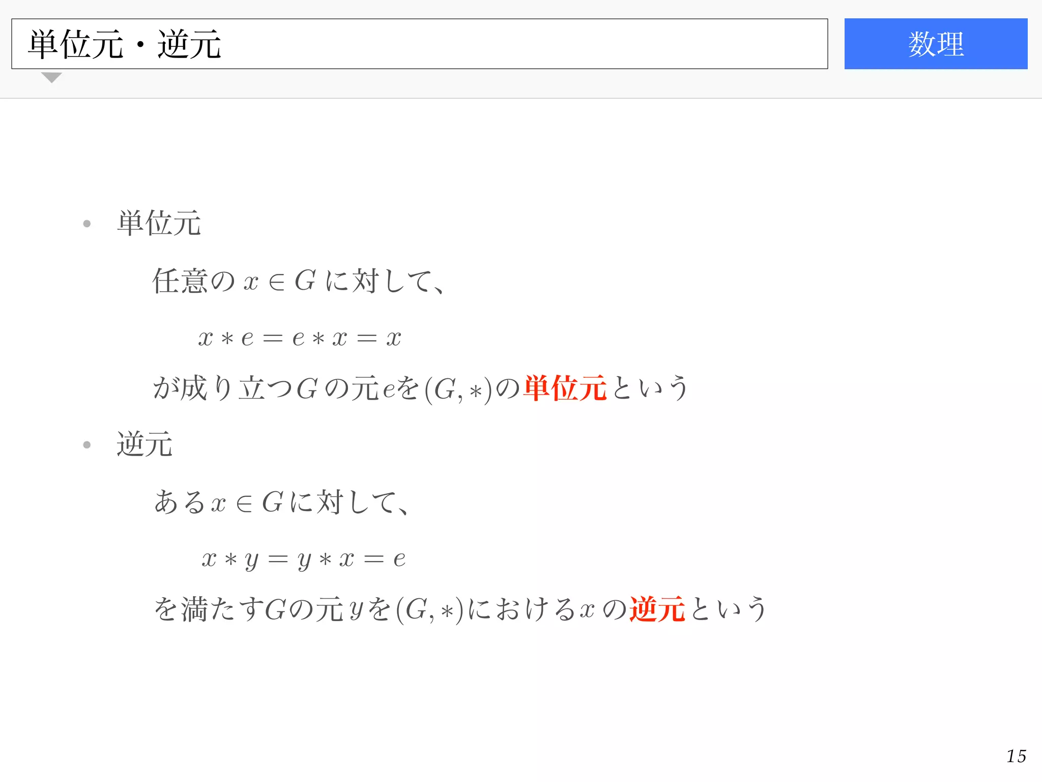 書籍
• 単位元!
任意の に対して、!
!
が成り立つ の元 を の単位元という!
• 逆元!
ある に対して、!
!
を満たす の元 を における の逆元という
単位元・逆元 数理
15
x 2 G
G e (G, ⇤)
x ⇤ e = e ⇤ x = x
x 2 G
G y x(G, ⇤)
x ⇤ y = y ⇤ x = e
 