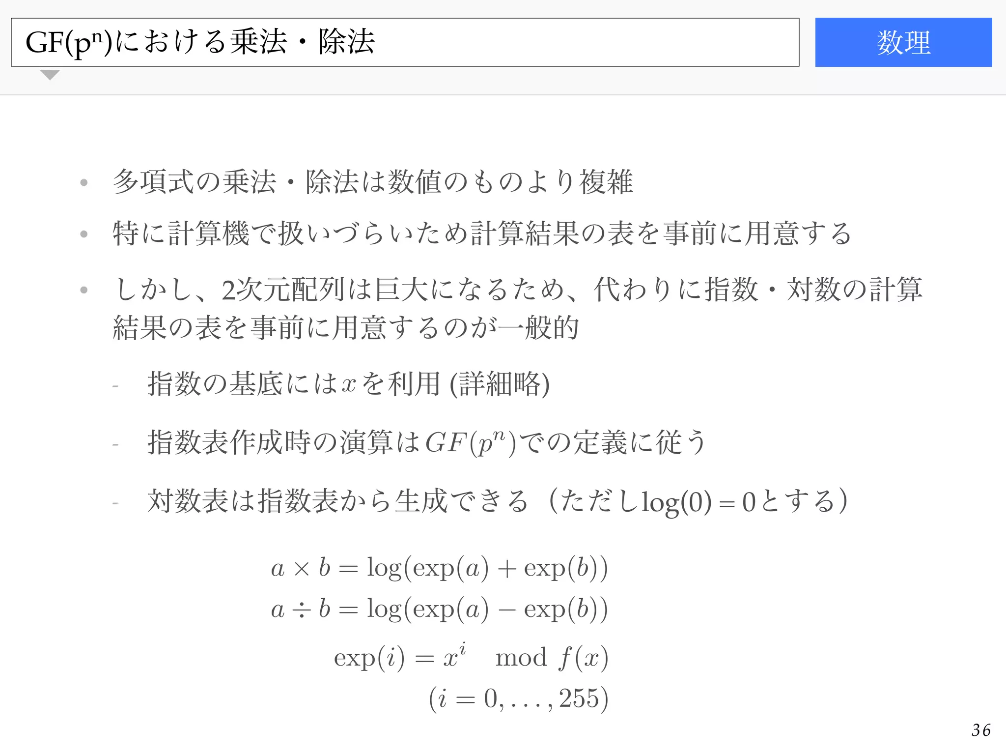 書籍
• 多項式の乗法・除法は数値のものより複雑!
• 特に計算機で扱いづらいため計算結果の表を事前に用意する!
• しかし、2次元配列は巨大になるため、代わりに指数・対数の計算
結果の表を事前に用意するのが一般的!
- 指数の基底には を利用 (詳細略)!
- 指数表作成時の演算は での定義に従う!
- 対数表は指数表から生成できる（ただしlog(0) = 0とする）
GF(pn
)における乗法・除法 数理
36
a ⇥ b = log(exp(a) + exp(b))
a ÷ b = log(exp(a) exp(b))
exp(i) = xi
mod f(x)
(i = 0, . . . , 255)
GF(pn
)
x
 