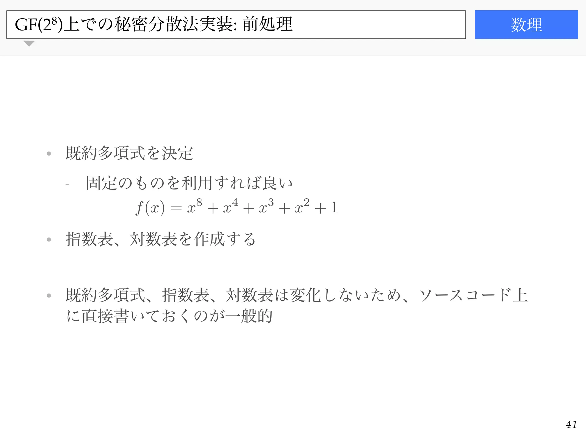 書籍
• 既約多項式を決定!
- 固定のものを利用すれば良い!
!
• 指数表、対数表を作成する!
!
• 既約多項式、指数表、対数表は変化しないため、ソースコード上
に直接書いておくのが一般的
GF(28
)上での秘密分散法実装: 前処理 数理
41
f(x) = x8
+ x4
+ x3
+ x2
+ 1
 