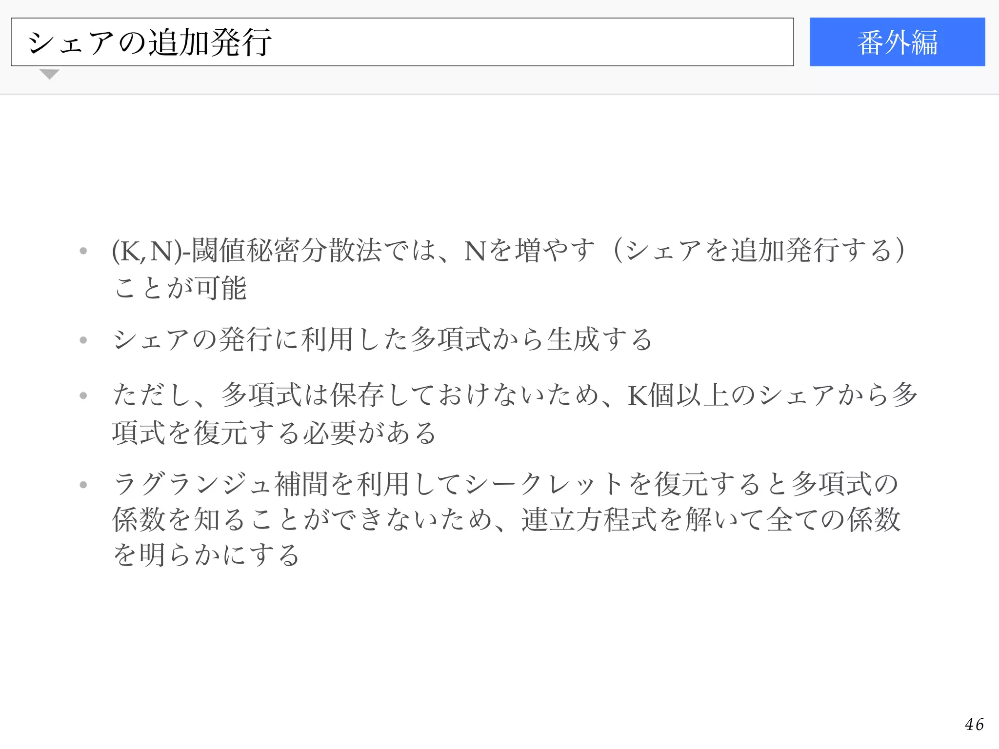 書籍
• (K,N)-閾値秘密分散法では、Nを増やす（シェアを追加発行する）
ことが可能!
• シェアの発行に利用した多項式から生成する!
• ただし、多項式は保存しておけないため、K個以上のシェアから多
項式を復元する必要がある!
• ラグランジュ補間を利用してシークレットを復元すると多項式の
係数を知ることができないため、連立方程式を解いて全ての係数
を明らかにする
シェアの追加発行 番外編
46
 