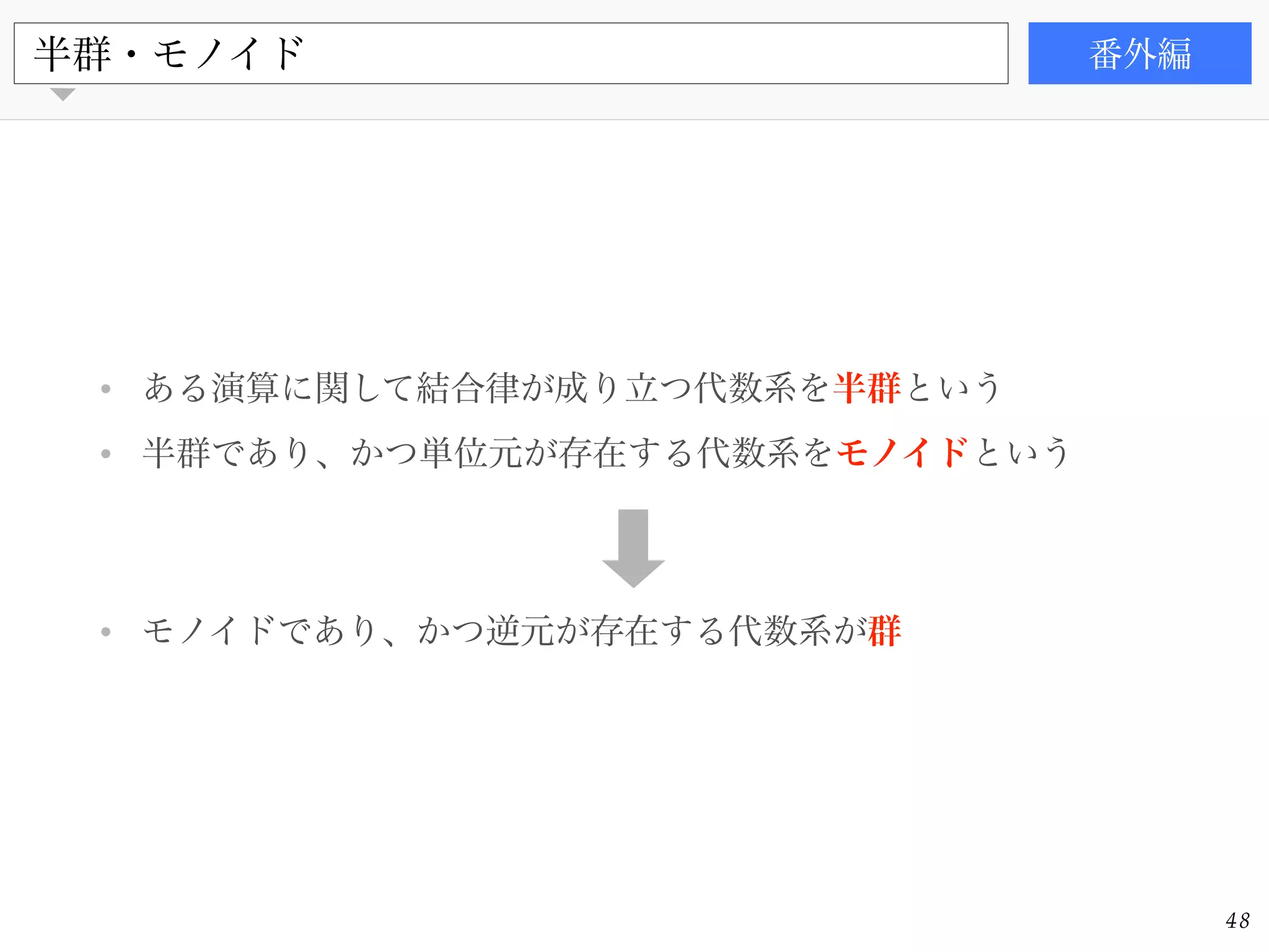 書籍
• ある演算に関して結合律が成り立つ代数系を半群という!
• 半群であり、かつ単位元が存在する代数系をモノイドという!
!
!
• モノイドであり、かつ逆元が存在する代数系が群
半群・モノイド 番外編
48
 