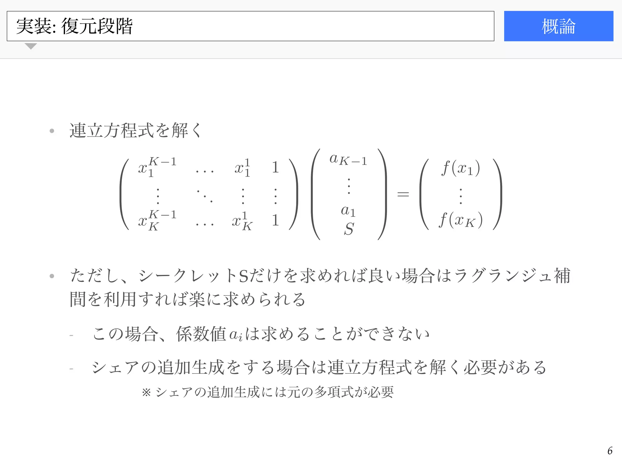 書籍
• 連立方程式を解く!
!
!
!
!
• ただし、シークレットSだけを求めれば良い場合はラグランジュ補
間を利用すれば楽に求められる!
- この場合、係数値 は求めることができない!
- シェアの追加生成をする場合は連立方程式を解く必要がある
実装: 復元段階 概論
6
0
B
@
xK 1
1 . . . x1
1 1
...
...
...
...
xK 1
K . . . x1
K 1
1
C
A
0
B
B
B
@
aK 1
...
a1
S
1
C
C
C
A
=
0
B
@
f(x1)
...
f(xK)
1
C
A
ai
※ シェアの追加生成には元の多項式が必要
 