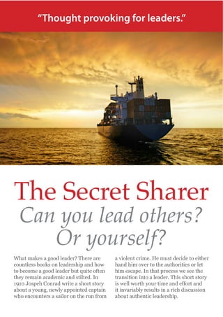 “Thought provoking for leaders.”

The Secret Sharer
Can you lead others?
Or yourself?

What makes a good leader? There are
countless books on leadership and how
to become a good leader but quite often
they remain academic and stilted. In
1910 Jospeh Conrad write a short story
about a young, newly appointed captain
who encounters a sailor on the run from

a violent crime. He must decide to either
hand him over to the authorities or let
him escape. In that process we see the
transition into a leader. This short story
it invariably results in a rich discussion
about authentic leadership.

 