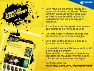 • Com mais de 50 shows realizados
no mundo inteiro, os Secret Shows
também estão no Brasil para levar
os internautas brasileiros à uma
experiência que eles nunca irão
esquecer.
• A mecânica de divulgação é a mesma
que acontece no resto do mundo.
• Um mês antes MySpace divulga que
vai acontecer uma apresentação.
• Sete dias antes anuncia a cidade e
a banda que vai tocar.
• Os usuários só descobrem o local exato
a dois dias do evento.
Para assistir, o internauta deve levar
seu perfil do MySpace impresso com
o Secret show entre seus amigos.
• Conheça mais em
www.myspace.com/secretshowsbr
 