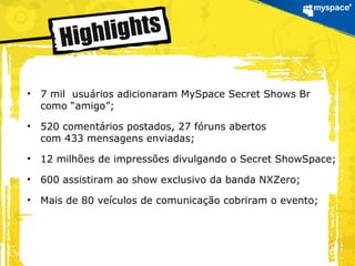 • 7 mil usuários adicionaram MySpace Secret Shows Br
como “amigo”;
• 520 comentários postados, 27 fóruns abertos
com 433 mensagens enviadas;
• 12 milhões de impressões divulgando o Secret ShowSpace;
• 600 assistiram ao show exclusivo da banda NXZero;
• Mais de 80 veículos de comunicação cobriram o evento;
 
