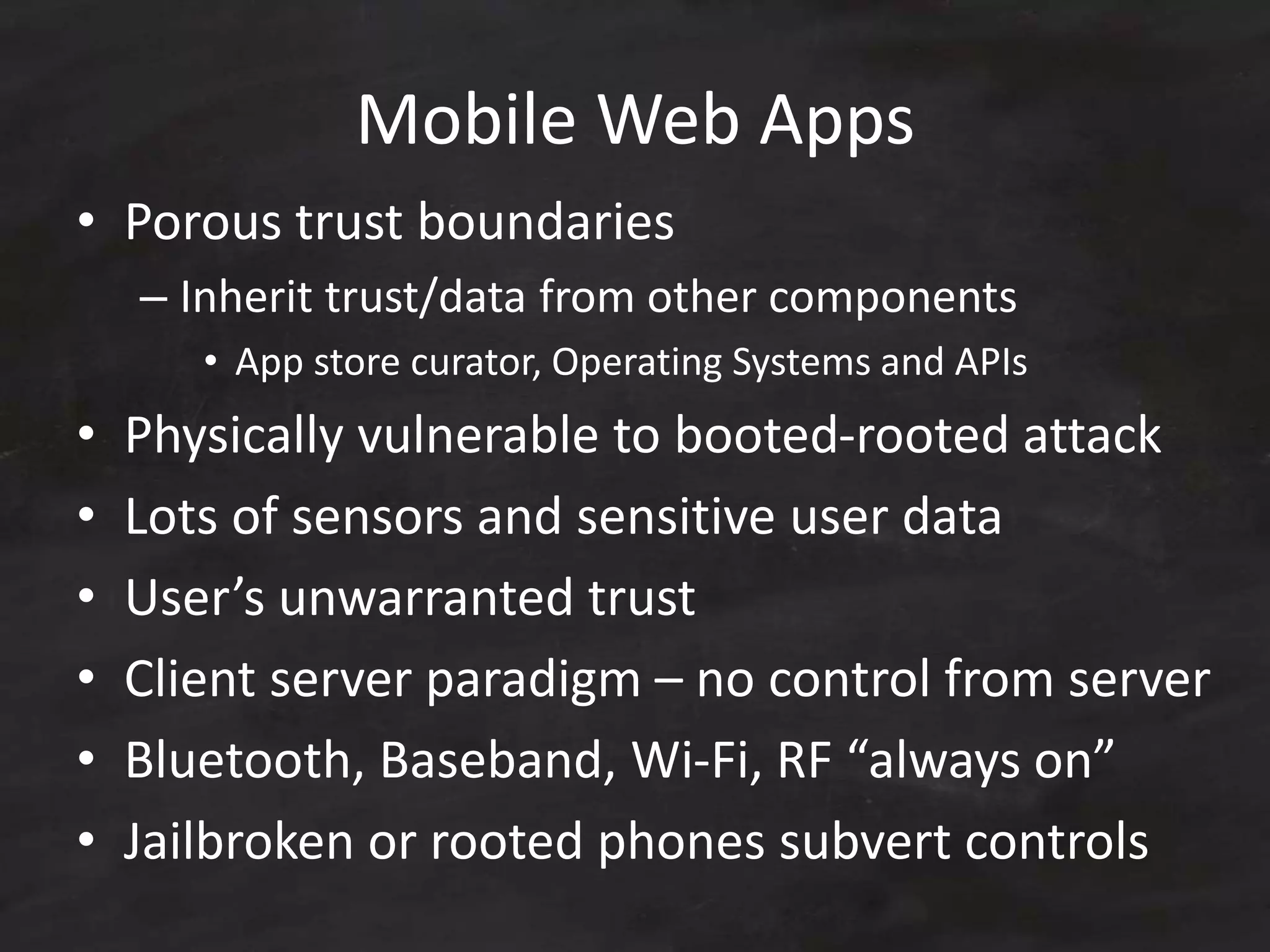 Mobile Web Apps
• Porous trust boundaries
– Inherit trust/data from other components
• App store curator, Operating Systems and APIs
• Physically vulnerable to booted-rooted attack
• Lots of sensors and sensitive user data
• User’s unwarranted trust
• Client server paradigm – no control from server
• Bluetooth, Baseband, Wi-Fi, RF “always on”
• Jailbroken or rooted phones subvert controls
 