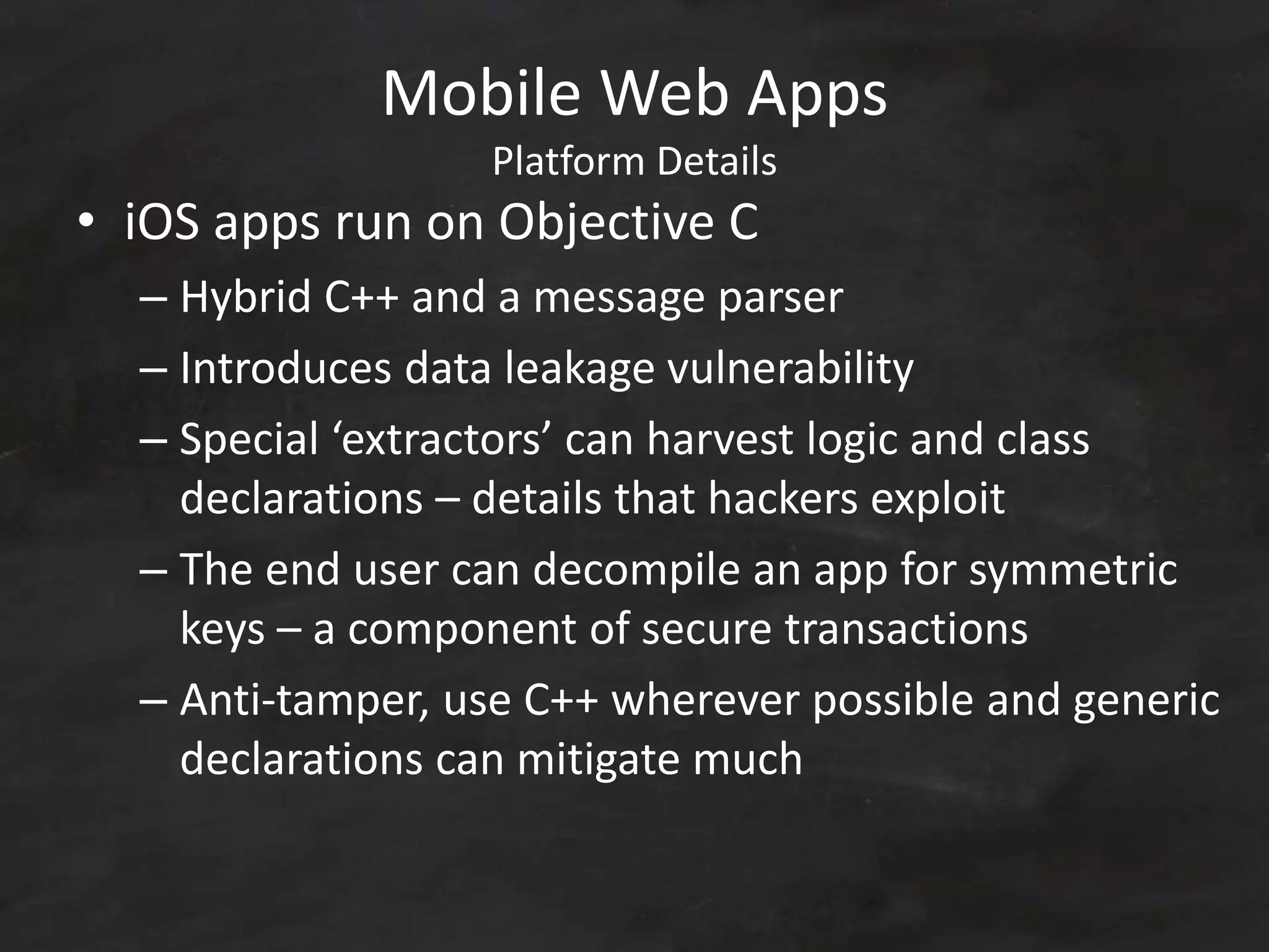 Mobile Web Apps
Platform Details
• iOS apps run on Objective C
– Hybrid C++ and a message parser
– Introduces data leakage vulnerability
– Special ‘extractors’ can harvest logic and class
declarations – details that hackers exploit
– The end user can decompile an app for symmetric
keys – a component of secure transactions
– Anti-tamper, use C++ wherever possible and generic
declarations can mitigate much
 