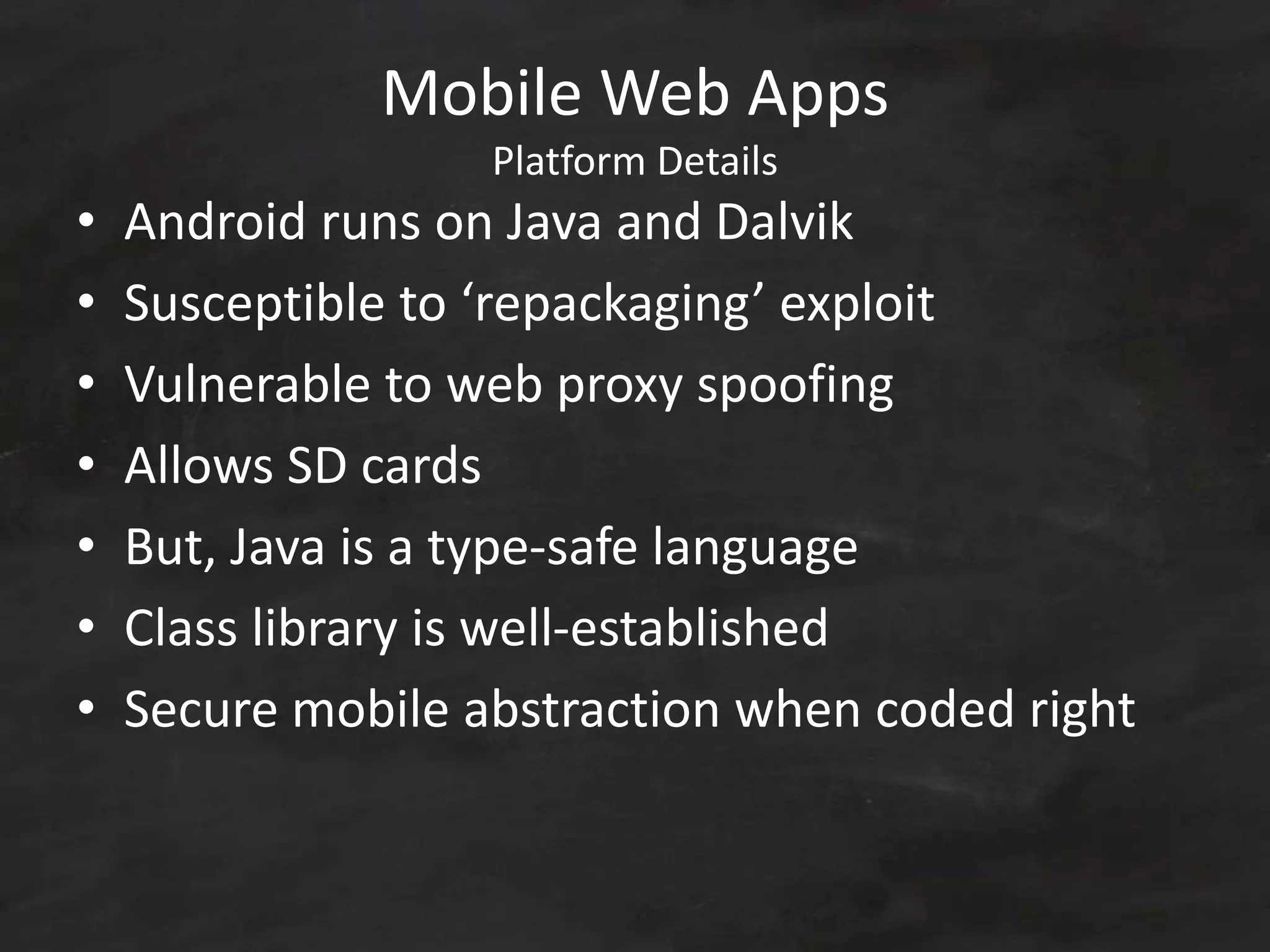 Mobile Web Apps
Platform Details
• Android runs on Java and Dalvik
• Susceptible to ‘repackaging’ exploit
• Vulnerable to web proxy spoofing
• Allows SD cards
• But, Java is a type-safe language
• Class library is well-established
• Secure mobile abstraction when coded right
 