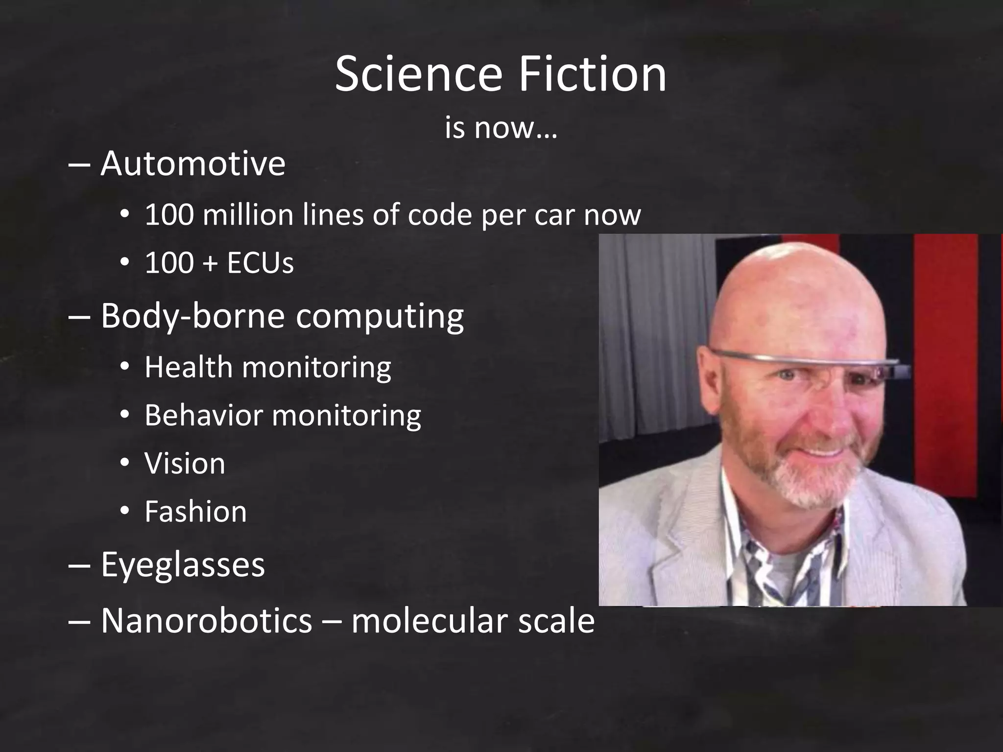 – Automotive
• 100 million lines of code per car now
• 100 + ECUs
– Body-borne computing
• Health monitoring
• Behavior monitoring
• Vision
• Fashion
– Eyeglasses
– Nanorobotics – molecular scale
Science Fiction
is now…
 