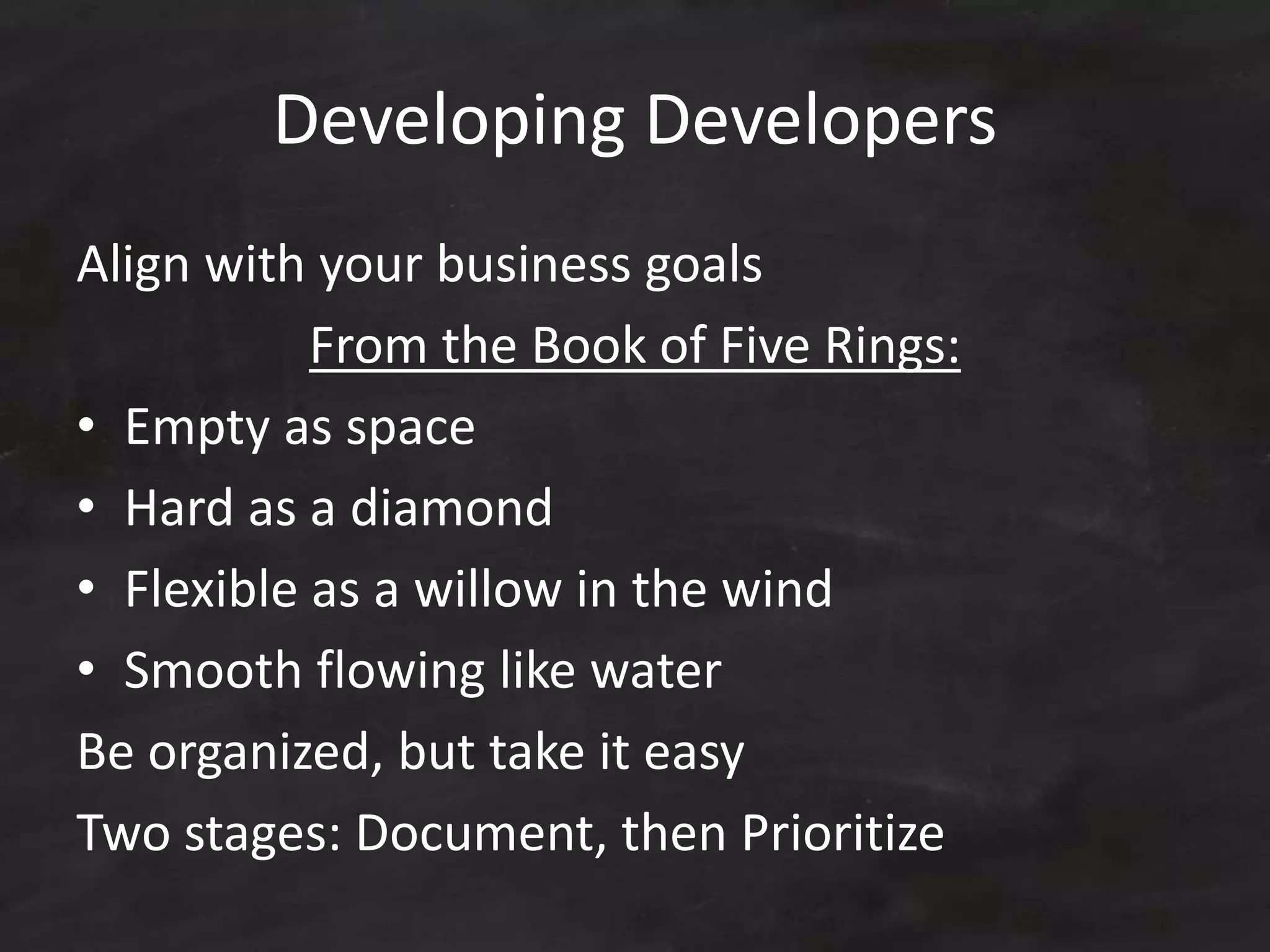 Developing Developers
Align with your business goals
From the Book of Five Rings:
• Empty as space
• Hard as a diamond
• Flexible as a willow in the wind
• Smooth flowing like water
Be organized, but take it easy
Two stages: Document, then Prioritize
 