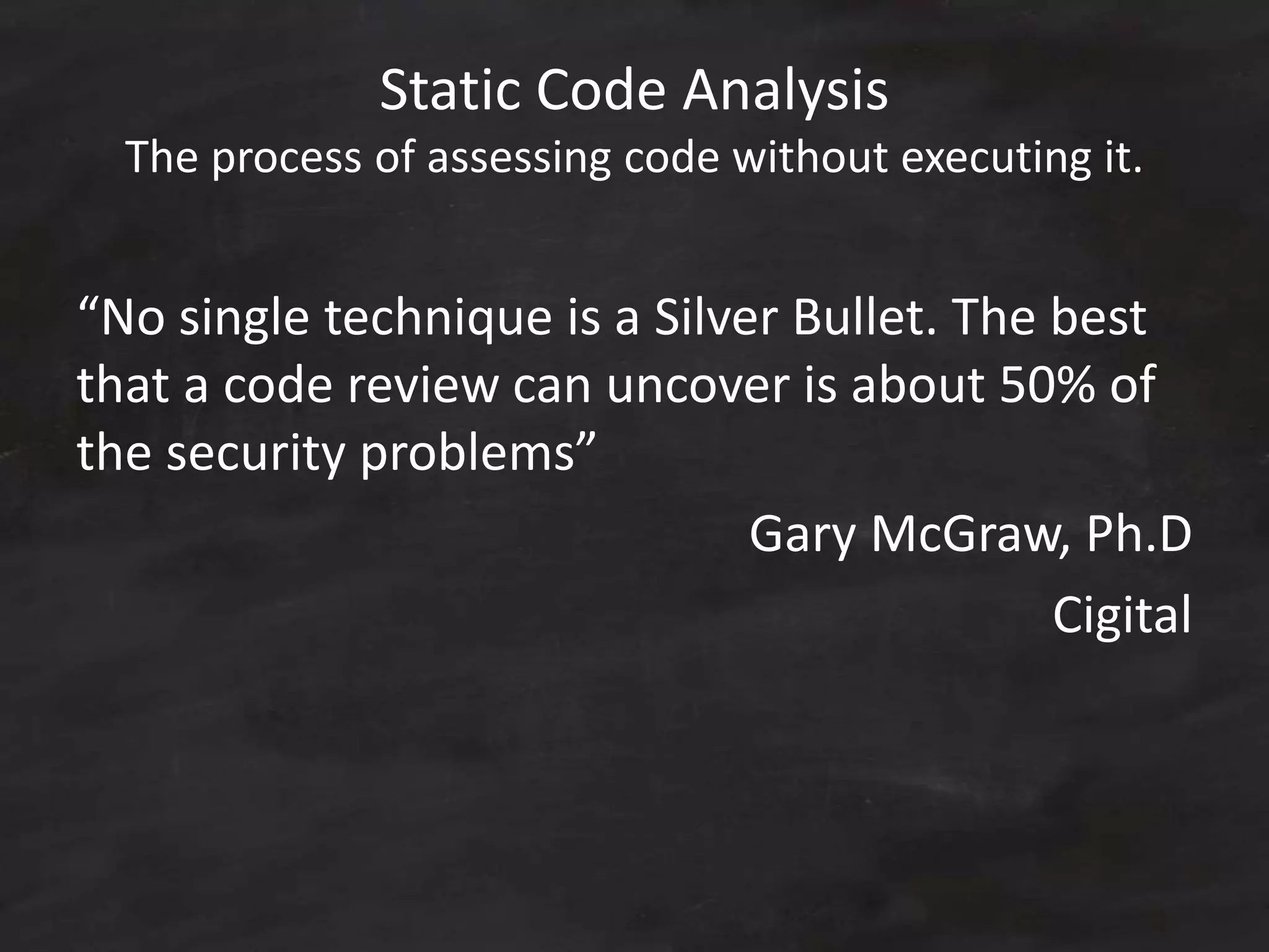 Static Code Analysis
The process of assessing code without executing it.
“No single technique is a Silver Bullet. The best
that a code review can uncover is about 50% of
the security problems”
Gary McGraw, Ph.D
Cigital
 