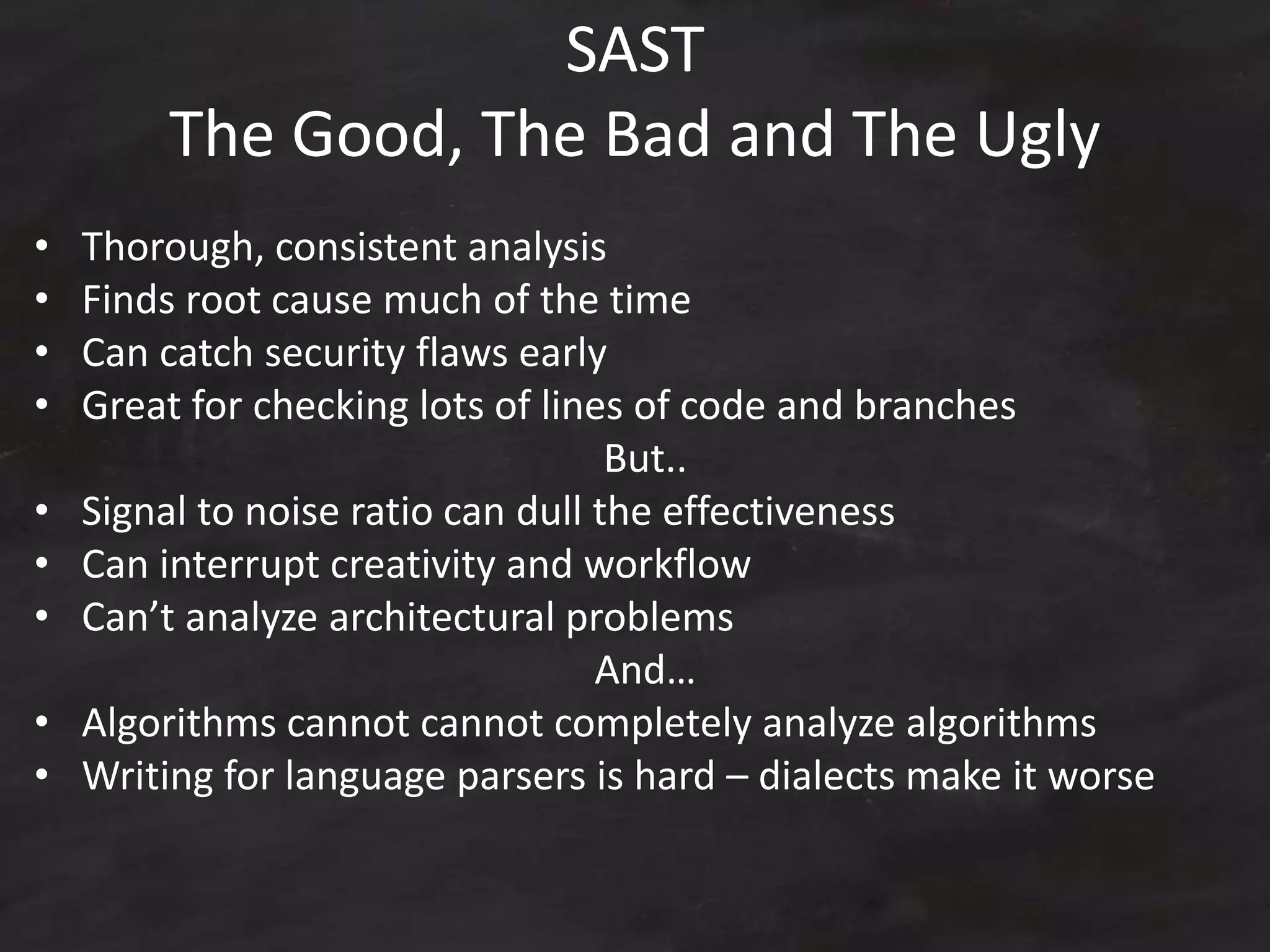 SAST
The Good, The Bad and The Ugly
• Thorough, consistent analysis
• Finds root cause much of the time
• Can catch security flaws early
• Great for checking lots of lines of code and branches
But..
• Signal to noise ratio can dull the effectiveness
• Can interrupt creativity and workflow
• Can’t analyze architectural problems
And…
• Algorithms cannot cannot completely analyze algorithms
• Writing for language parsers is hard – dialects make it worse
 