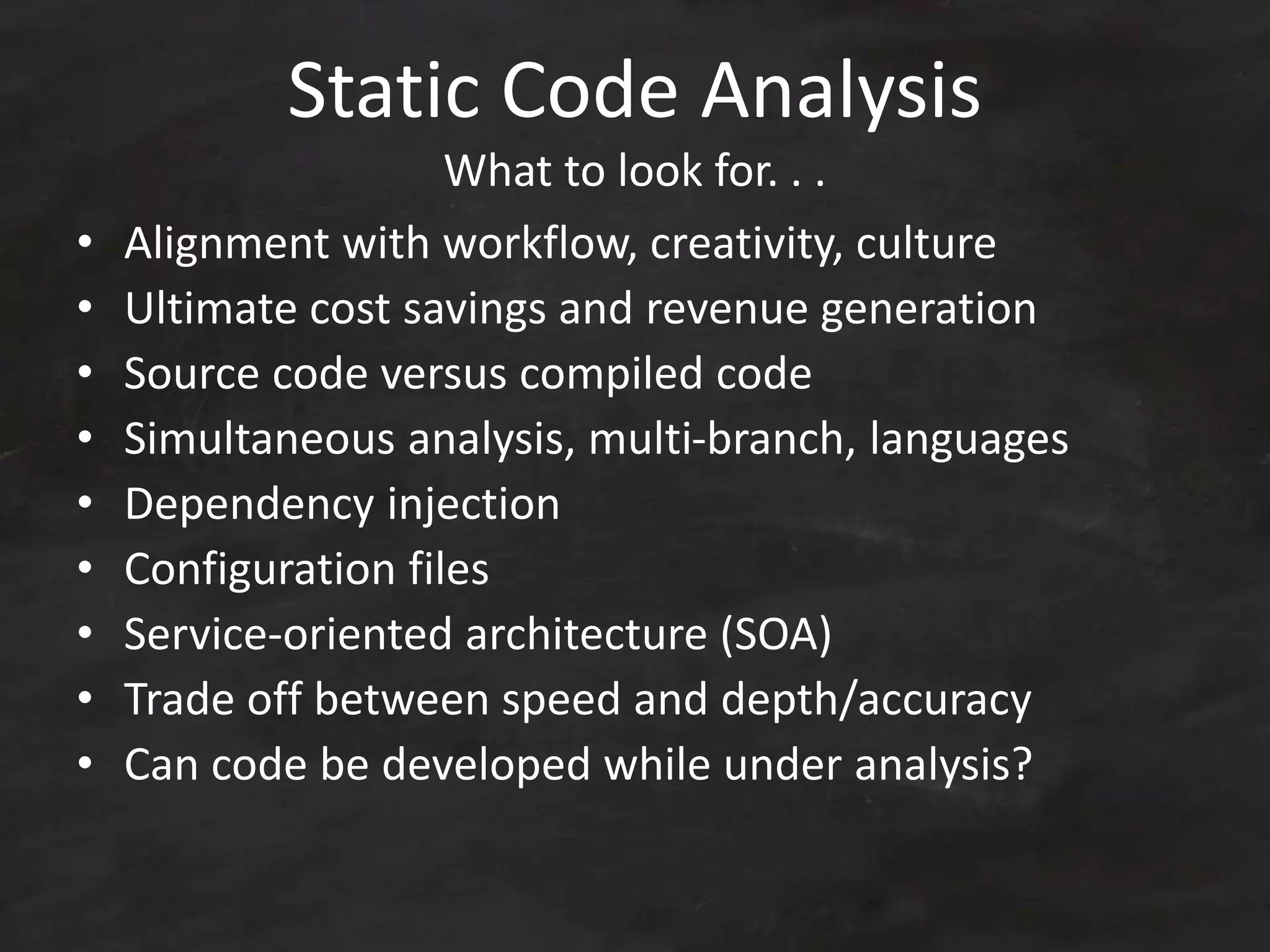 Static Code Analysis
What to look for. . .
• Alignment with workflow, creativity, culture
• Ultimate cost savings and revenue generation
• Source code versus compiled code
• Simultaneous analysis, multi-branch, languages
• Dependency injection
• Configuration files
• Service-oriented architecture (SOA)
• Trade off between speed and depth/accuracy
• Can code be developed while under analysis?
 