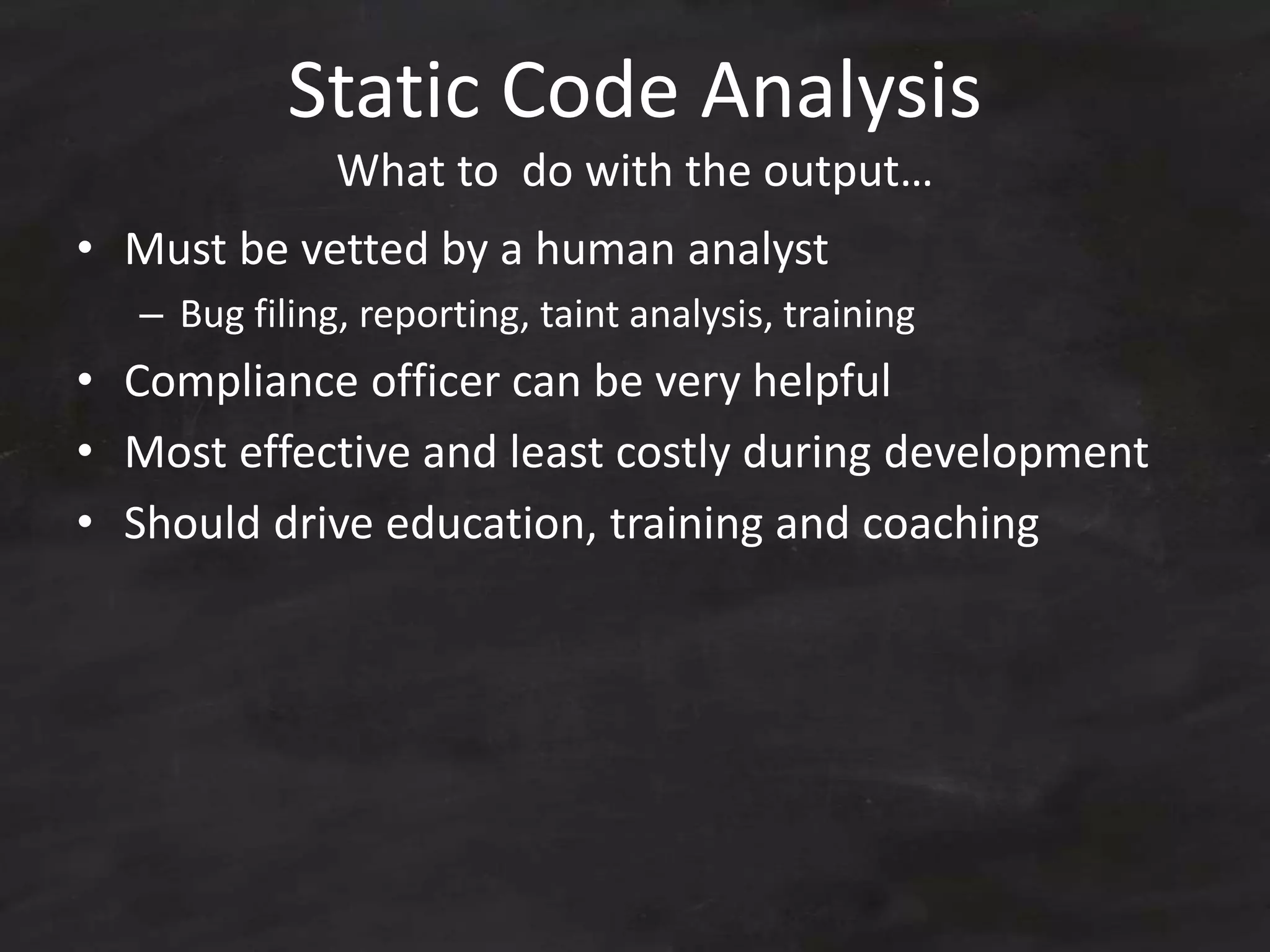 Static Code Analysis
What to do with the output…
• Must be vetted by a human analyst
– Bug filing, reporting, taint analysis, training
• Compliance officer can be very helpful
• Most effective and least costly during development
• Should drive education, training and coaching
 