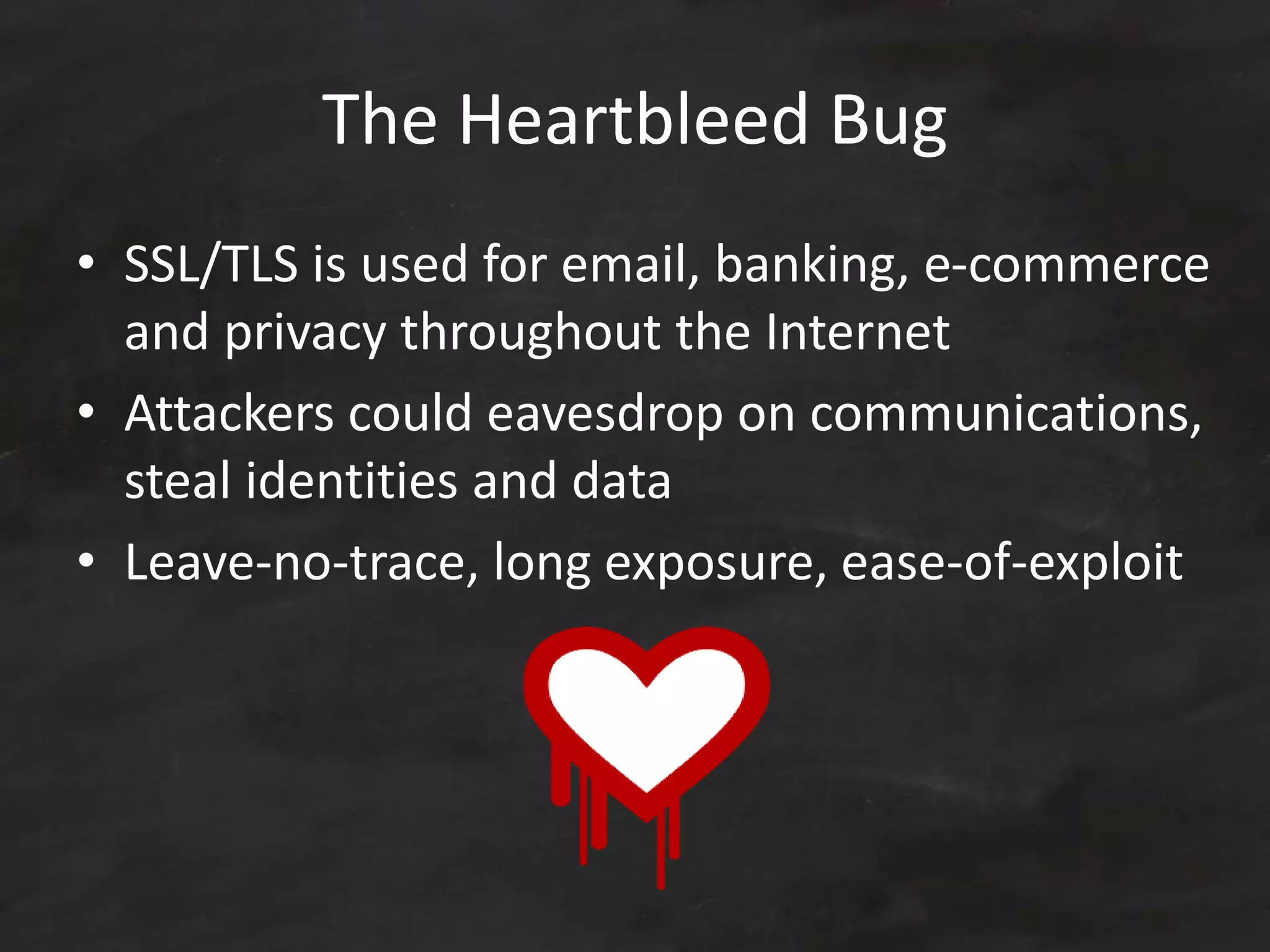 The Heartbleed Bug
• SSL/TLS is used for email, banking, e-commerce
and privacy throughout the Internet
• Attackers could eavesdrop on communications,
steal identities and data
• Leave-no-trace, long exposure, ease-of-exploit
 