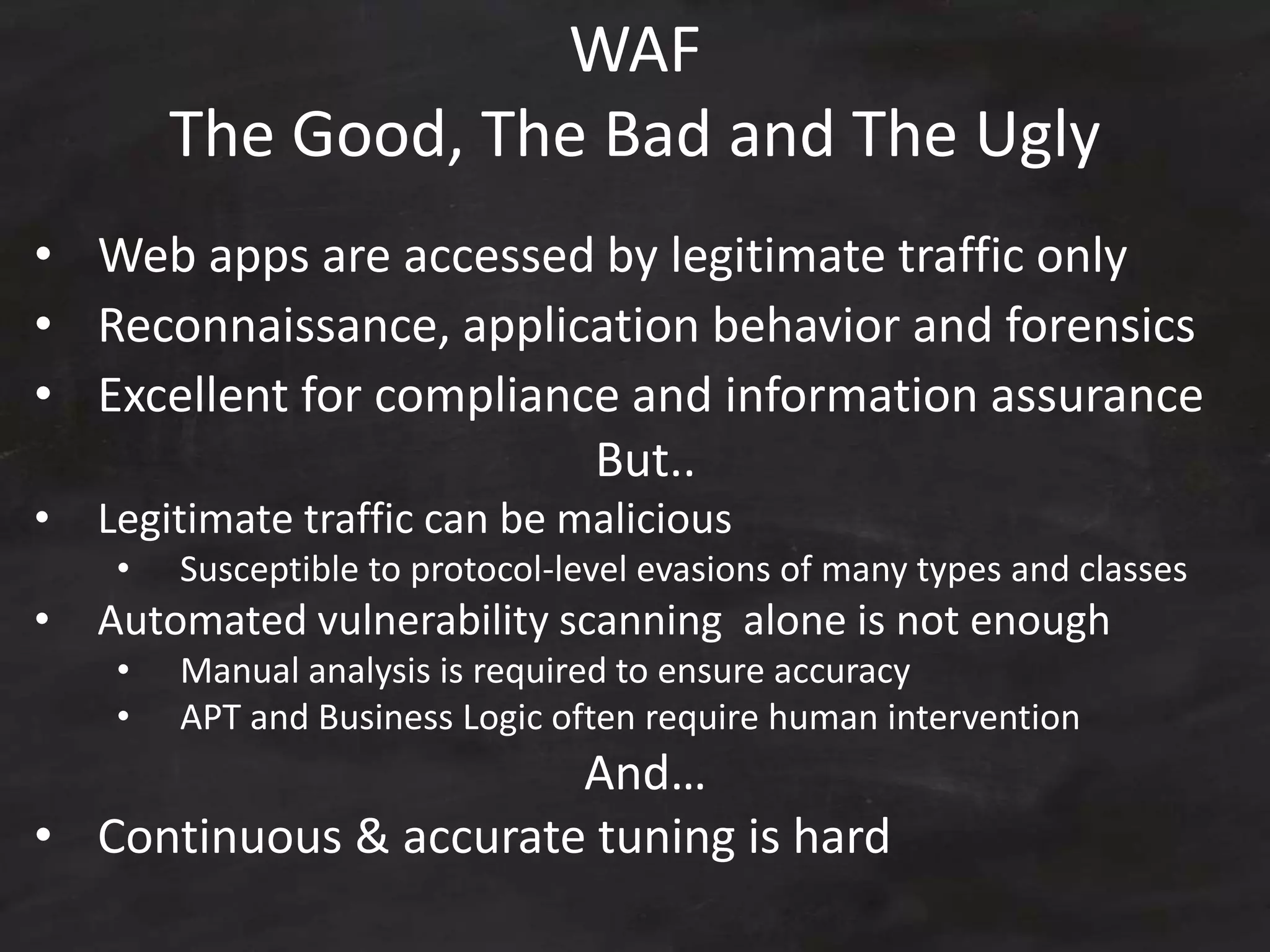 WAF
The Good, The Bad and The Ugly
• Web apps are accessed by legitimate traffic only
• Reconnaissance, application behavior and forensics
• Excellent for compliance and information assurance
But..
• Legitimate traffic can be malicious
• Susceptible to protocol-level evasions of many types and classes
• Automated vulnerability scanning alone is not enough
• Manual analysis is required to ensure accuracy
• APT and Business Logic often require human intervention
And…
• Continuous & accurate tuning is hard
 