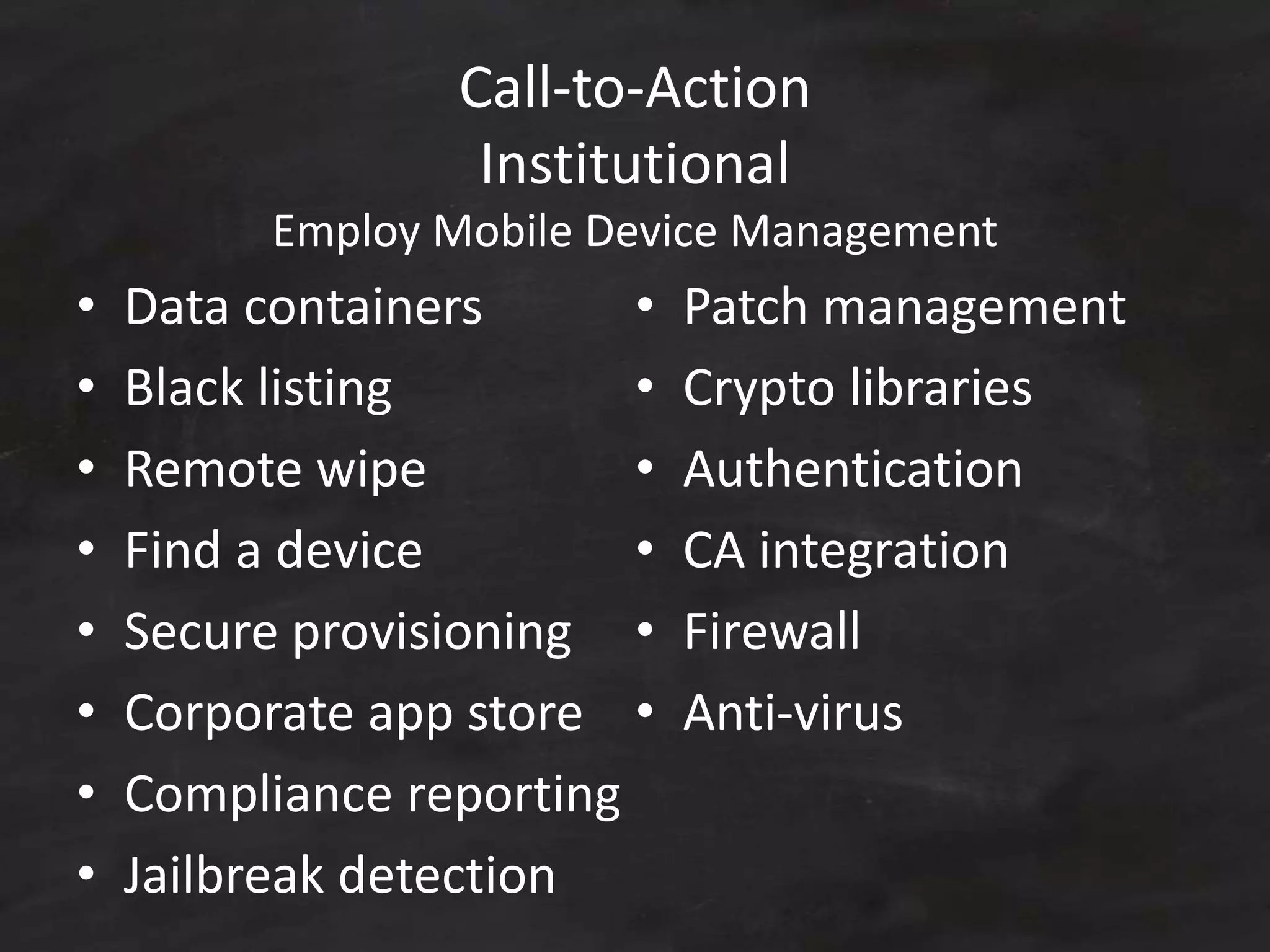 Call-to-Action
Institutional
Employ Mobile Device Management
• Data containers
• Black listing
• Remote wipe
• Find a device
• Secure provisioning
• Corporate app store
• Compliance reporting
• Jailbreak detection
• Patch management
• Crypto libraries
• Authentication
• CA integration
• Firewall
• Anti-virus
 