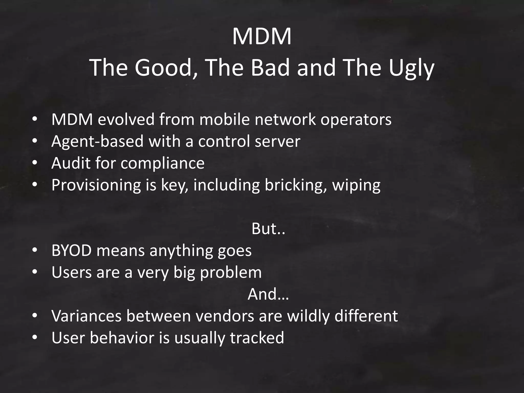 MDM
The Good, The Bad and The Ugly
• MDM evolved from mobile network operators
• Agent-based with a control server
• Audit for compliance
• Provisioning is key, including bricking, wiping
But..
• BYOD means anything goes
• Users are a very big problem
And…
• Variances between vendors are wildly different
• User behavior is usually tracked
 