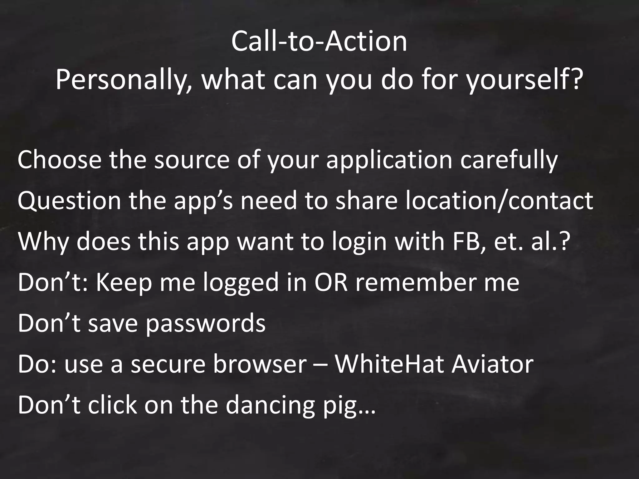 Call-to-Action
Personally, what can you do for yourself?
Choose the source of your application carefully
Question the app’s need to share location/contact
Why does this app want to login with FB, et. al.?
Don’t: Keep me logged in OR remember me
Don’t save passwords
Do: use a secure browser – WhiteHat Aviator
Don’t click on the dancing pig…
 