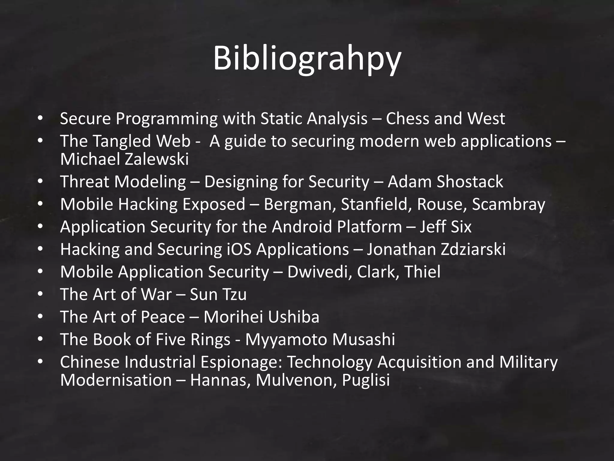 Bibliograhpy
• Secure Programming with Static Analysis – Chess and West
• The Tangled Web - A guide to securing modern web applications –
Michael Zalewski
• Threat Modeling – Designing for Security – Adam Shostack
• Mobile Hacking Exposed – Bergman, Stanfield, Rouse, Scambray
• Application Security for the Android Platform – Jeff Six
• Hacking and Securing iOS Applications – Jonathan Zdziarski
• Mobile Application Security – Dwivedi, Clark, Thiel
• The Art of War – Sun Tzu
• The Art of Peace – Morihei Ushiba
• The Book of Five Rings - Myyamoto Musashi
• Chinese Industrial Espionage: Technology Acquisition and Military
Modernisation – Hannas, Mulvenon, Puglisi
 