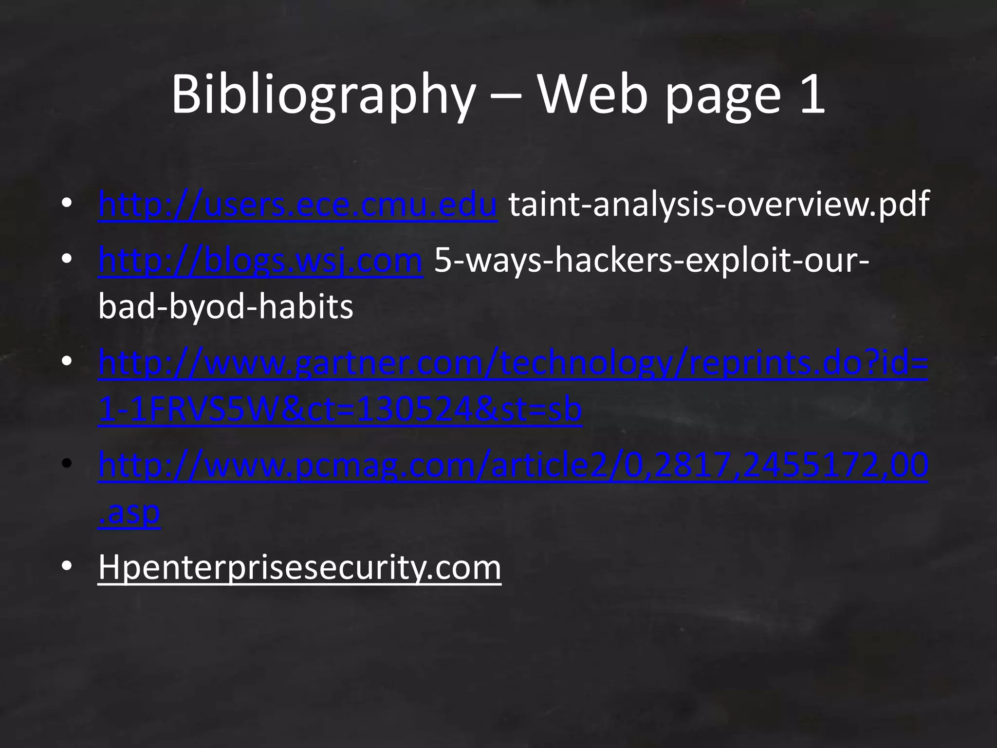 Bibliography – Web page 1
• http://users.ece.cmu.edu taint-analysis-overview.pdf
• http://blogs.wsj.com 5-ways-hackers-exploit-our-
bad-byod-habits
• http://www.gartner.com/technology/reprints.do?id=
1-1FRVS5W&ct=130524&st=sb
• http://www.pcmag.com/article2/0,2817,2455172,00
.asp
• Hpenterprisesecurity.com
 
