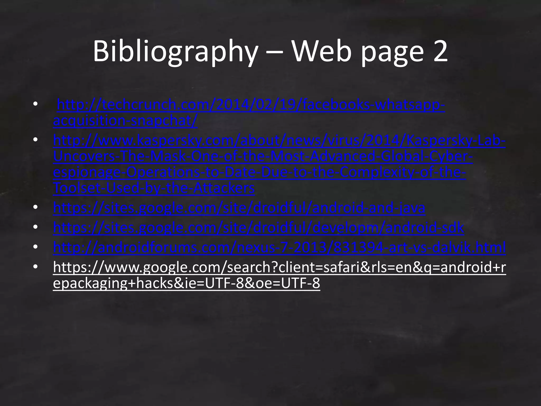 Bibliography – Web page 2
• http://techcrunch.com/2014/02/19/facebooks-whatsapp-
acquisition-snapchat/
• http://www.kaspersky.com/about/news/virus/2014/Kaspersky-Lab-
Uncovers-The-Mask-One-of-the-Most-Advanced-Global-Cyber-
espionage-Operations-to-Date-Due-to-the-Complexity-of-the-
Toolset-Used-by-the-Attackers
• https://sites.google.com/site/droidful/android-and-java
• https://sites.google.com/site/droidful/developm/android-sdk
• http://androidforums.com/nexus-7-2013/831394-art-vs-dalvik.html
• https://www.google.com/search?client=safari&rls=en&q=android+r
epackaging+hacks&ie=UTF-8&oe=UTF-8
 