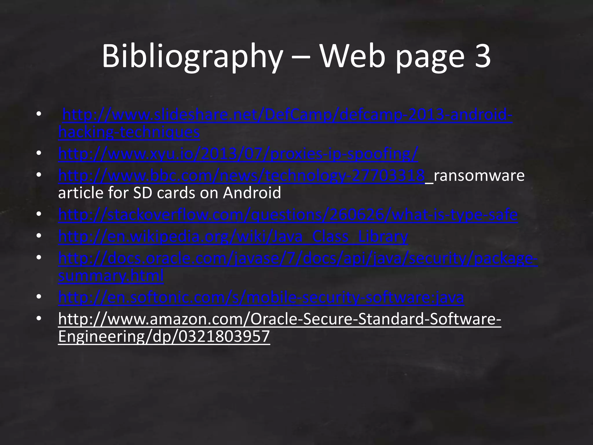 Bibliography – Web page 3
• http://www.slideshare.net/DefCamp/defcamp-2013-android-
hacking-techniques
• http://www.xyu.io/2013/07/proxies-ip-spoofing/
• http://www.bbc.com/news/technology-27703318 ransomware
article for SD cards on Android
• http://stackoverflow.com/questions/260626/what-is-type-safe
• http://en.wikipedia.org/wiki/Java_Class_Library
• http://docs.oracle.com/javase/7/docs/api/java/security/package-
summary.html
• http://en.softonic.com/s/mobile-security-software:java
• http://www.amazon.com/Oracle-Secure-Standard-Software-
Engineering/dp/0321803957
 
