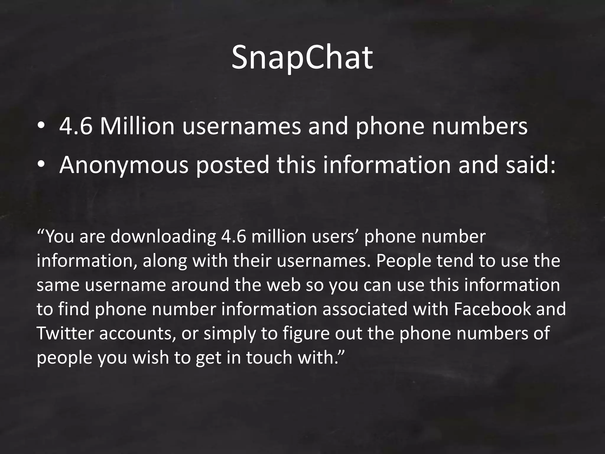 SnapChat
• 4.6 Million usernames and phone numbers
• Anonymous posted this information and said:
“You are downloading 4.6 million users’ phone number
information, along with their usernames. People tend to use the
same username around the web so you can use this information
to find phone number information associated with Facebook and
Twitter accounts, or simply to figure out the phone numbers of
people you wish to get in touch with.”
 