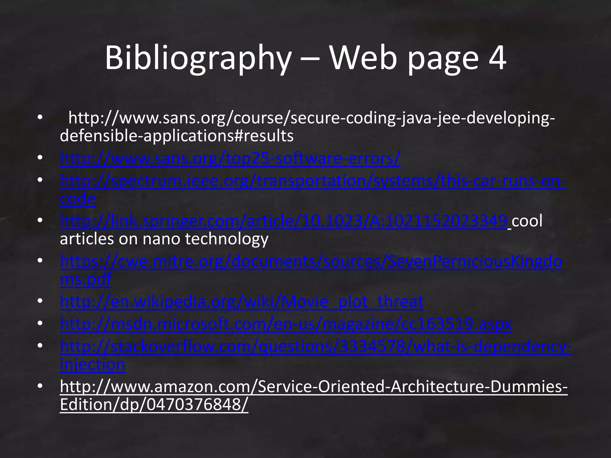 Bibliography – Web page 4
• http://www.sans.org/course/secure-coding-java-jee-developing-
defensible-applications#results
• http://www.sans.org/top25-software-errors/
• http://spectrum.ieee.org/transportation/systems/this-car-runs-on-
code
• http://link.springer.com/article/10.1023/A:1021152023349 cool
articles on nano technology
• https://cwe.mitre.org/documents/sources/SevenPerniciousKingdo
ms.pdf
• http://en.wikipedia.org/wiki/Movie_plot_threat
• http://msdn.microsoft.com/en-us/magazine/cc163519.aspx
• http://stackoverflow.com/questions/3334578/what-is-dependency-
injection
• http://www.amazon.com/Service-Oriented-Architecture-Dummies-
Edition/dp/0470376848/
 