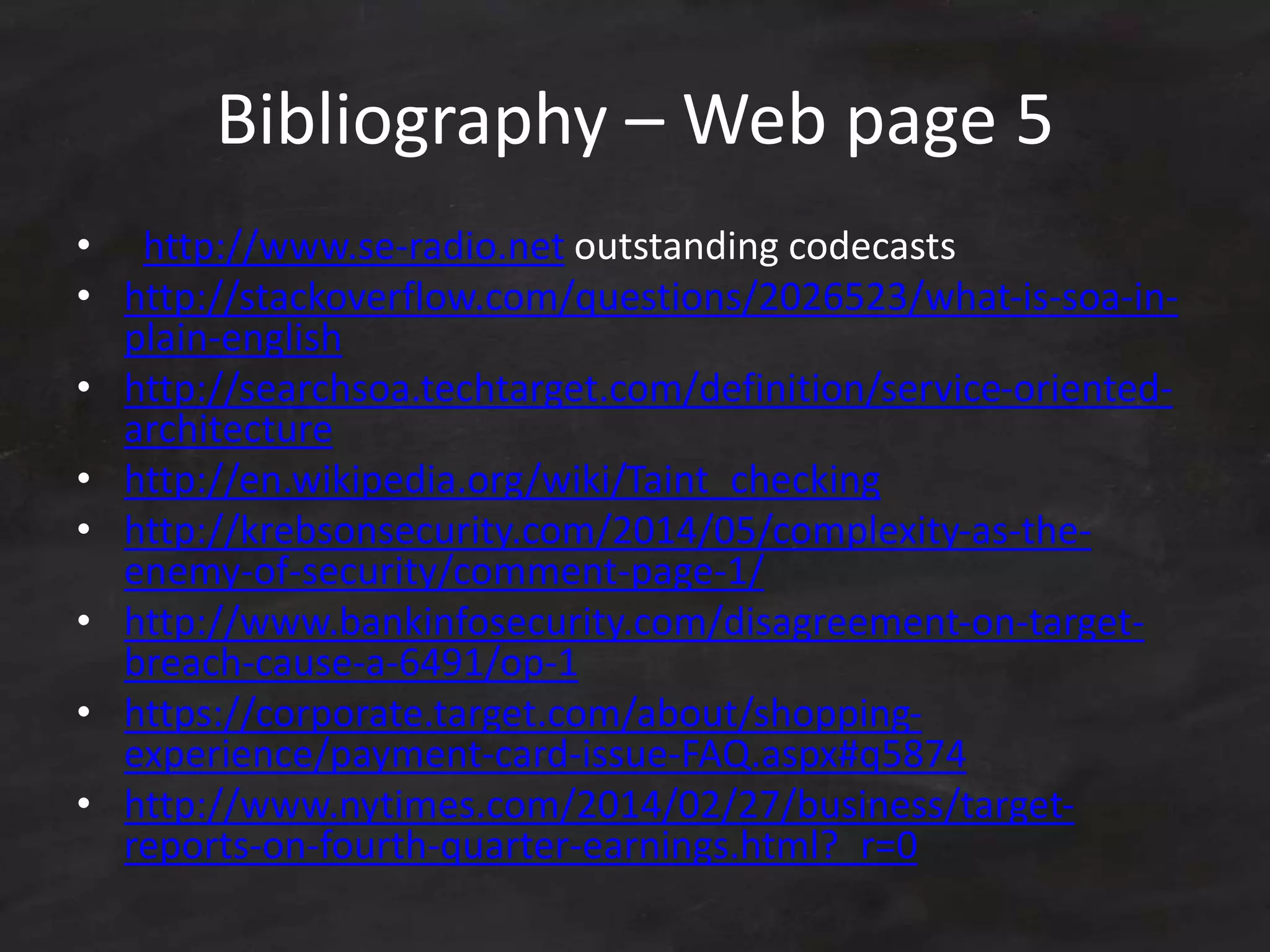 Bibliography – Web page 5
• http://www.se-radio.net outstanding codecasts
• http://stackoverflow.com/questions/2026523/what-is-soa-in-
plain-english
• http://searchsoa.techtarget.com/definition/service-oriented-
architecture
• http://en.wikipedia.org/wiki/Taint_checking
• http://krebsonsecurity.com/2014/05/complexity-as-the-
enemy-of-security/comment-page-1/
• http://www.bankinfosecurity.com/disagreement-on-target-
breach-cause-a-6491/op-1
• https://corporate.target.com/about/shopping-
experience/payment-card-issue-FAQ.aspx#q5874
• http://www.nytimes.com/2014/02/27/business/target-
reports-on-fourth-quarter-earnings.html?_r=0
 