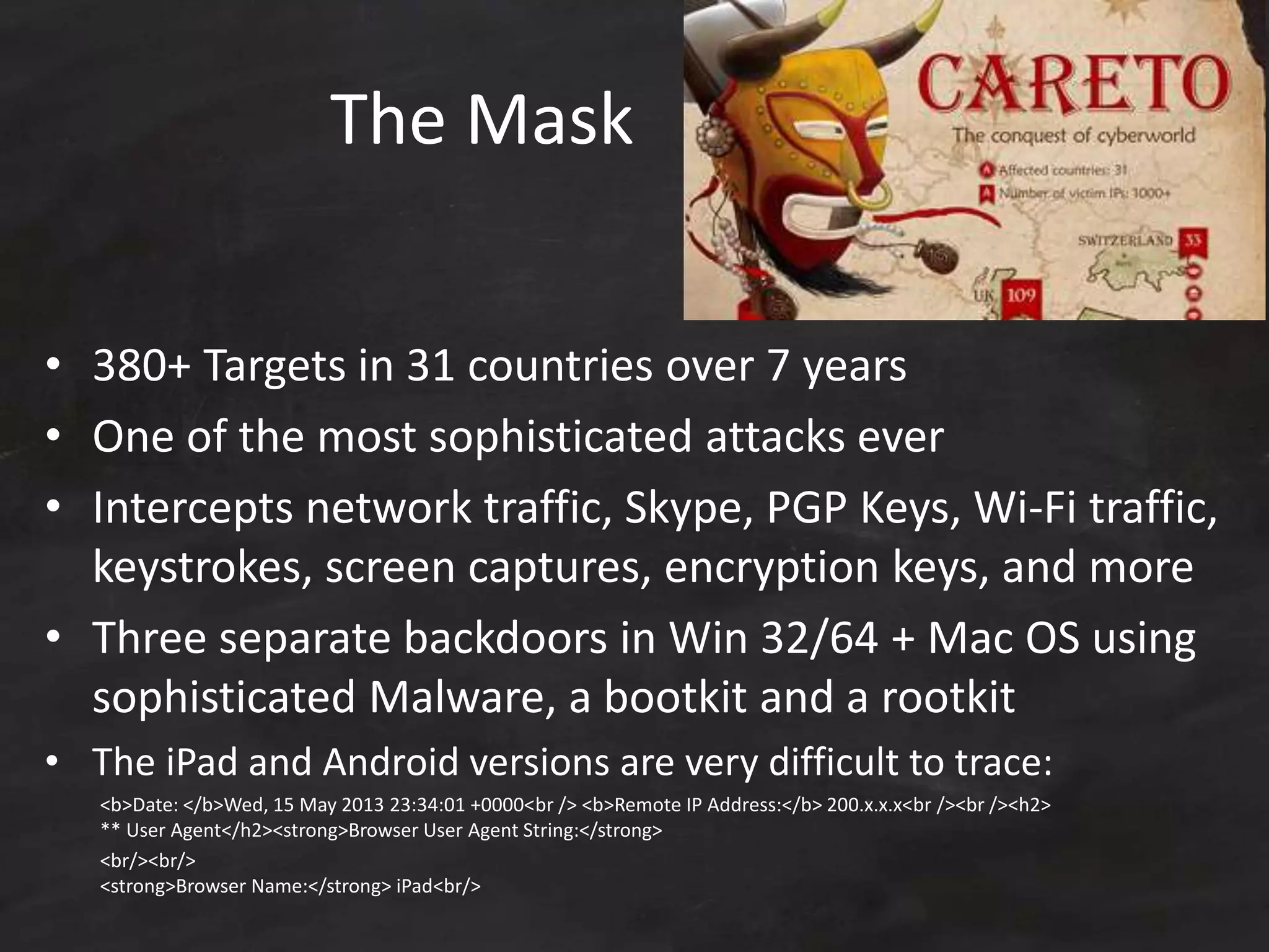 The Mask
• 380+ Targets in 31 countries over 7 years
• One of the most sophisticated attacks ever
• Intercepts network traffic, Skype, PGP Keys, Wi-Fi traffic,
keystrokes, screen captures, encryption keys, and more
• Three separate backdoors in Win 32/64 + Mac OS using
sophisticated Malware, a bootkit and a rootkit
• The iPad and Android versions are very difficult to trace:
<b>Date: </b>Wed, 15 May 2013 23:34:01 +0000<br /> <b>Remote IP Address:</b> 200.x.x.x<br /><br /><h2>
** User Agent</h2><strong>Browser User Agent String:</strong>
<br/><br/>
<strong>Browser Name:</strong> iPad<br/>
 