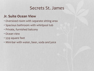 Secrets St. James
Jr. Suite Ocean View
• Oversized room with separate sitting area
• Spacious bathroom with whirlpool tub
• Private, furnished balcony
• Ocean view
• 559 square feet
• Mini-bar with water, beer, soda and juice
 