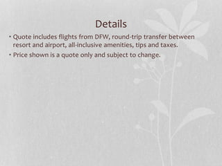 Details
• Quote includes flights from DFW, round-trip transfer between
resort and airport, all-inclusive amenities, tips and taxes.
• Price shown is a quote only and subject to change.
 