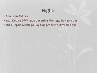 Flights
• American Airlines
• 21/21 Depart DFW 12:00 pm arrive Montego Bay 4:50 pm
• 12/25 Depart Montego Bay 2:05 pm arrive DFW 5:05 pm
 
