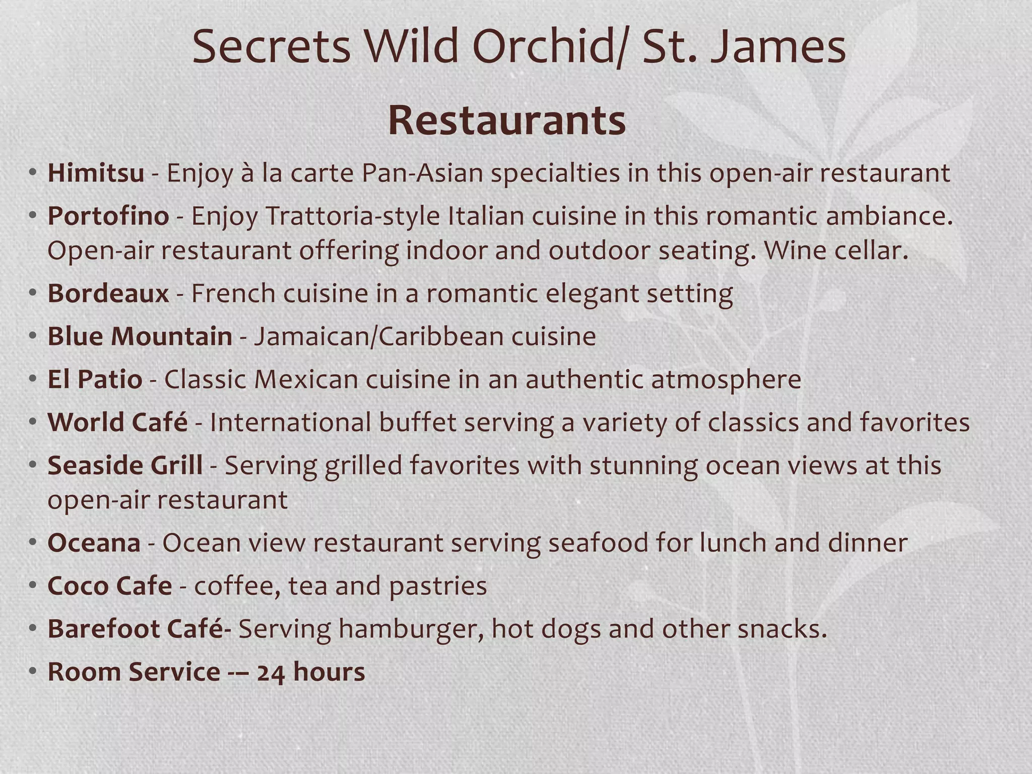 Restaurants
• Himitsu - Enjoy à la carte Pan-Asian specialties in this open-air restaurant
• Portofino - Enjoy Trattoria-style Italian cuisine in this romantic ambiance.
Open-air restaurant offering indoor and outdoor seating. Wine cellar.
• Bordeaux - French cuisine in a romantic elegant setting
• Blue Mountain - Jamaican/Caribbean cuisine
• El Patio - Classic Mexican cuisine in an authentic atmosphere
• World Café - International buffet serving a variety of classics and favorites
• Seaside Grill - Serving grilled favorites with stunning ocean views at this
open-air restaurant
• Oceana - Ocean view restaurant serving seafood for lunch and dinner
• Coco Cafe - coffee, tea and pastries
• Barefoot Café- Serving hamburger, hot dogs and other snacks.
• Room Service -– 24 hours
Secrets Wild Orchid/ St. James
 