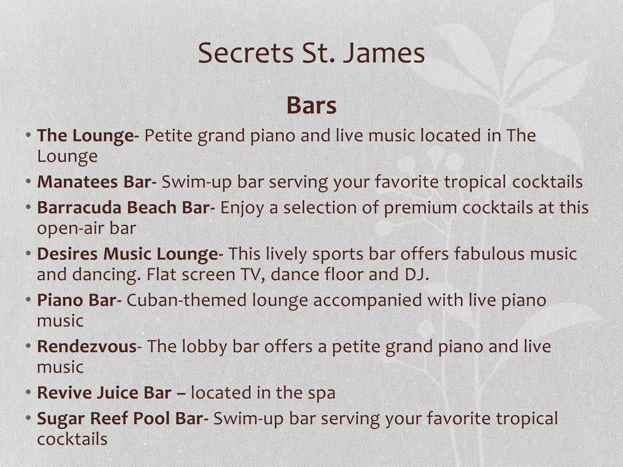Secrets St. James
Bars
• The Lounge- Petite grand piano and live music located in The
Lounge
• Manatees Bar- Swim-up bar serving your favorite tropical cocktails
• Barracuda Beach Bar- Enjoy a selection of premium cocktails at this
open-air bar
• Desires Music Lounge- This lively sports bar offers fabulous music
and dancing. Flat screen TV, dance floor and DJ.
• Piano Bar- Cuban-themed lounge accompanied with live piano
music
• Rendezvous- The lobby bar offers a petite grand piano and live
music
• Revive Juice Bar – located in the spa
• Sugar Reef Pool Bar- Swim-up bar serving your favorite tropical
cocktails
 