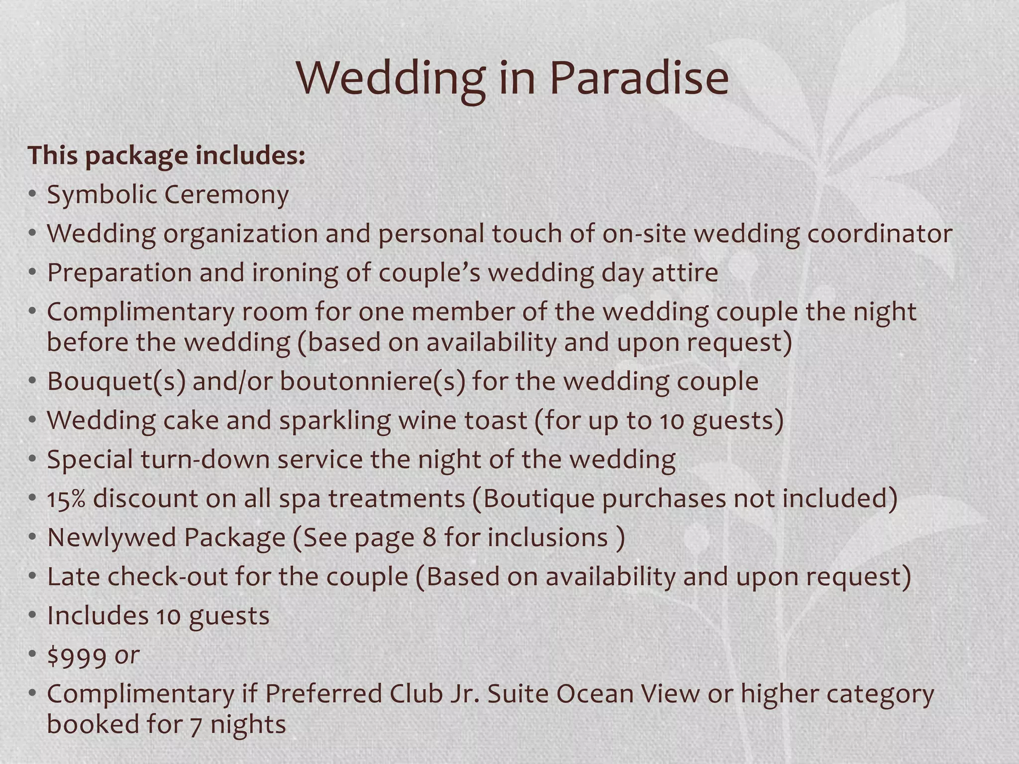 Wedding in Paradise
This package includes:
• Symbolic Ceremony
• Wedding organization and personal touch of on-site wedding coordinator
• Preparation and ironing of couple’s wedding day attire
• Complimentary room for one member of the wedding couple the night
before the wedding (based on availability and upon request)
• Bouquet(s) and/or boutonniere(s) for the wedding couple
• Wedding cake and sparkling wine toast (for up to 10 guests)
• Special turn-down service the night of the wedding
• 15% discount on all spa treatments (Boutique purchases not included)
• Newlywed Package (See page 8 for inclusions )
• Late check-out for the couple (Based on availability and upon request)
• Includes 10 guests
• $999 or
• Complimentary if Preferred Club Jr. Suite Ocean View or higher category
booked for 7 nights
 