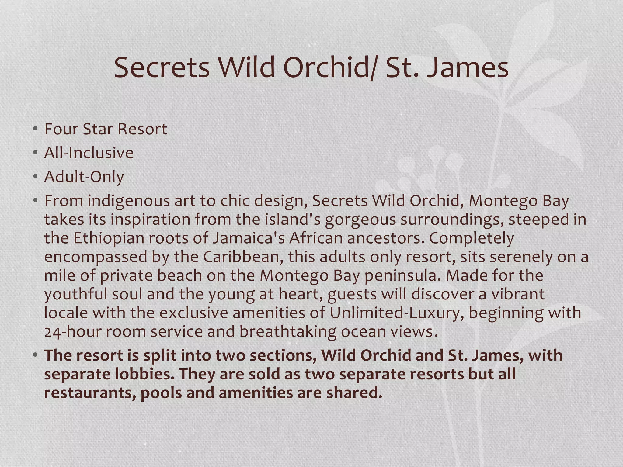 • Four Star Resort
• All-Inclusive
• Adult-Only
• From indigenous art to chic design, Secrets Wild Orchid, Montego Bay
takes its inspiration from the island's gorgeous surroundings, steeped in
the Ethiopian roots of Jamaica's African ancestors. Completely
encompassed by the Caribbean, this adults only resort, sits serenely on a
mile of private beach on the Montego Bay peninsula. Made for the
youthful soul and the young at heart, guests will discover a vibrant
locale with the exclusive amenities of Unlimited-Luxury, beginning with
24-hour room service and breathtaking ocean views.
• The resort is split into two sections, Wild Orchid and St. James, with
separate lobbies. They are sold as two separate resorts but all
restaurants, pools and amenities are shared.
Secrets Wild Orchid/ St. James
 
