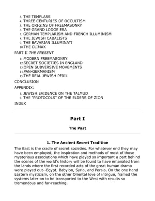 3. THE TEMPLARS
4. THREE CENTURIES OF OCCULTISM
5. THE ORIGINS OF FREEMASONRY
6. THE GRAND LODGE ERA
7. GERMAN TEMPLARISM AND FRENCH ILLUMINISM
8. THE JEWISH CABALISTS
9. THE BAVARIAN ILLUMINATI
10.THE CLIMAX
PART II THE PRESENT
11.MODERN FREEMASONRY
12.SECRET SOCIETIES IN ENGLAND
13.OPEN SUBVERSIVE MOVEMENTS
14.PAN-GERMANISM
15.THE REAL JEWISH PERIL
CONCLUSION
APPENDIX:
1. JEWISH EVIDENCE ON THE TALMUD
2. THE "PROTOCOLS" OF THE ELDERS OF ZION
INDEX
Part I
The Past
1. The Ancient Secret Tradition
The East is the cradle of secret societies. For whatever end they may
have been employed, the inspiration and methods of most of those
mysterious associations which have played so important a part behind
the scenes of the world's history will be found to have emanated from
the lands where the first recorded acts of the great human drama
were played out--Egypt, Babylon, Syria, and Persia. On the one hand
Eastern mysticism, on the other Oriental love of intrigue, framed the
systems later on to be transported to the West with results so
tremendous and far-reaching.
 