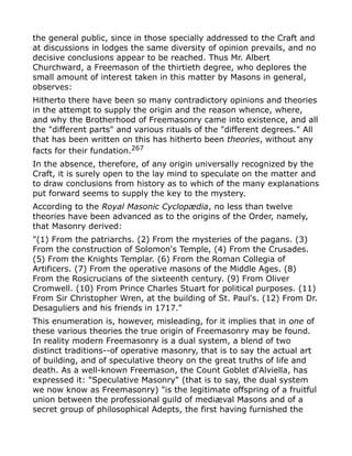 the general public, since in those specially addressed to the Craft and
at discussions in lodges the same diversity of opinion prevails, and no
decisive conclusions appear to be reached. Thus Mr. Albert
Churchward, a Freemason of the thirtieth degree, who deplores the
small amount of interest taken in this matter by Masons in general,
observes:
Hitherto there have been so many contradictory opinions and theories
in the attempt to supply the origin and the reason whence, where,
and why the Brotherhood of Freemasonry came into existence, and all
the "different parts" and various rituals of the "different degrees." All
that has been written on this has hitherto been theories, without any
facts for their fundation.267
In the absence, therefore, of any origin universally recognized by the
Craft, it is surely open to the lay mind to speculate on the matter and
to draw conclusions from history as to which of the many explanations
put forward seems to supply the key to the mystery.
According to the Royal Masonic Cyclopædia, no less than twelve
theories have been advanced as to the origins of the Order, namely,
that Masonry derived:
"(1) From the patriarchs. (2) From the mysteries of the pagans. (3)
From the construction of Solomon's Temple, (4) From the Crusades.
(5) From the Knights Templar. (6) From the Roman Collegia of
Artificers. (7) From the operative masons of the Middle Ages. (8)
From the Rosicrucians of the sixteenth century. (9) From Oliver
Cromwell. (10) From Prince Charles Stuart for political purposes. (11)
From Sir Christopher Wren, at the building of St. Paul's. (12) From Dr.
Desaguliers and his friends in 1717."
This enumeration is, however, misleading, for it implies that in one of
these various theories the true origin of Freemasonry may be found.
In reality modern Freemasonry is a dual system, a blend of two
distinct traditions--of operative masonry, that is to say the actual art
of building, and of speculative theory on the great truths of life and
death. As a well-known Freemason, the Count Goblet d'Alviella, has
expressed it: "Speculative Masonry" (that is to say, the dual system
we now know as Freemasonry) "is the legitimate offspring of a fruitful
union between the professional guild of mediæval Masons and of a
secret group of philosophical Adepts, the first having furnished the
 