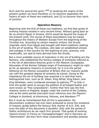 form and the second the spirit."268
In studying the origins of the
present system we have therefore (1) to examine separately the
history of each of these two traditions, and (2) to discover their point
of junction.
Operative Masonry
Beginning with the first of these two traditions, we find that guilds of
working masons existed in very ancient times. Without going back as
far as ancient Egypt or Greece, which would be beyond the scope of
the present work, the course of these associations may be traced
throughout the history of Western Europe from the beginning of the
Christian era. According to certain masonic writers, the Druids
originally came from Egypt and brought with them traditions relating
to the art of building. The Culdees, who later on established schools
and colleges in this country for the teaching of arts, sciences, and
handicrafts, are said to have derived from the Druids.
But a more probable source of inspiration in the art of building are the
Romans, who established the famous collegia of architects referred to
in the list of alternative theories given in the Masonic Cyclopædia.
Advocates of the Roman Collegia origin of Freemasonry might be right
as far as operative masonry is concerned, for it is to the period
following on the Roman occupation of Britain that our masonic guilds
can with the greatest degree of certainty be traced. Owing to the
importance the art of building now acquired it is said that many
distinguished men, such as St. Alban, King Alfred, King Edwin, and
King Athelstan, were numbered amongst its patrons,269 so that in
time the guilds came to occupy the position of privileged bodies and
were known as "free corporations"; further that York was the first
masonic centre in England, largely under the control of the Culdees,
who at the same period exercised much influence over the Masonic
Collegia in Scotland, at Kilwinning, Melrose, and Aberdeen.270
But it must be remembered that all this is speculation. No
documentary evidence has ever been produced to prove the existence
of masonic guilds before the famous York charter of A.D. 936, and
even the date of this document is doubtful. Only with the period of
Gothic architecture do we reach firm ground. That guilds of working
masons known in France as "Compagnonnages" and in Germany as
"Steinmetzen" did then form close corporations and possibly possess
 