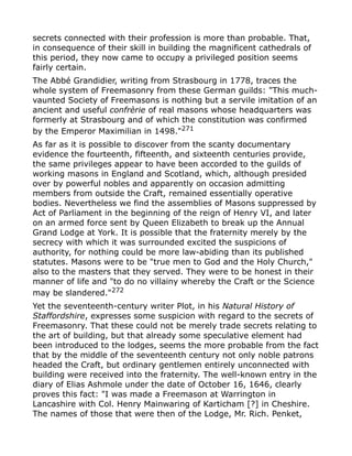 secrets connected with their profession is more than probable. That,
in consequence of their skill in building the magnificent cathedrals of
this period, they now came to occupy a privileged position seems
fairly certain.
The Abbé Grandidier, writing from Strasbourg in 1778, traces the
whole system of Freemasonry from these German guilds: "This much-
vaunted Society of Freemasons is nothing but a servile imitation of an
ancient and useful confrèrie of real masons whose headquarters was
formerly at Strasbourg and of which the constitution was confirmed
by the Emperor Maximilian in 1498."271
As far as it is possible to discover from the scanty documentary
evidence the fourteenth, fifteenth, and sixteenth centuries provide,
the same privileges appear to have been accorded to the guilds of
working masons in England and Scotland, which, although presided
over by powerful nobles and apparently on occasion admitting
members from outside the Craft, remained essentially operative
bodies. Nevertheless we find the assemblies of Masons suppressed by
Act of Parliament in the beginning of the reign of Henry VI, and later
on an armed force sent by Queen Elizabeth to break up the Annual
Grand Lodge at York. It is possible that the fraternity merely by the
secrecy with which it was surrounded excited the suspicions of
authority, for nothing could be more law-abiding than its published
statutes. Masons were to be "true men to God and the Holy Church,"
also to the masters that they served. They were to be honest in their
manner of life and "to do no villainy whereby the Craft or the Science
may be slandered."272
Yet the seventeenth-century writer Plot, in his Natural History of
Staffordshire, expresses some suspicion with regard to the secrets of
Freemasonry. That these could not be merely trade secrets relating to
the art of building, but that already some speculative element had
been introduced to the lodges, seems the more probable from the fact
that by the middle of the seventeenth century not only noble patrons
headed the Craft, but ordinary gentlemen entirely unconnected with
building were received into the fraternity. The well-known entry in the
diary of Elias Ashmole under the date of October 16, 1646, clearly
proves this fact: "I was made a Freemason at Warrington in
Lancashire with Col. Henry Mainwaring of Karticham [?] in Cheshire.
The names of those that were then of the Lodge, Mr. Rich. Penket,
 