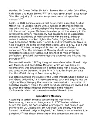 Warden, Mr. James Collier, Mr. Rich. Sankey, Henry Littler, John Ellam,
Rich. Ellam and Hugh Brewer."273
"It is now ascertained," says Yarker,
"that the majority of the members present were not operative
masons."274
Again, in 1682 Ashmole relates that he attended a meeting held at
Mason Hall in London, where with a number of othergentlemen he
was admitted into "the Fellowship of the Freemasons," that is to say,
into the second degree. We have then clear proof that already in the
seventeenth century Freemasonry had ceased to be an association
composed exclusively of men concerned with building, although
eminent architects ranked high in the Order; Inigo Jones is said to
have been Grand Master under James I, and Sir Christopher Wren to
have occupied the same position from about 1685 to 1702. But it was
not until 1703 that the Lodge of St. Paul in London officially
announced "that the privileges of Masonry should no longer be
restricted to operative Masons, but extended to men of various
professions, provided they were regularly approved and initiated into
the Order."275
This was followed in 1717 by the great coup d'état when Grand Lodge
was founded, and Speculative Masonry, which we now know as
Freemasonry, was established on a settled basis with a ritual, rules,
and constitution drawn up in due form. It is at this important date
that the official history of Freemasonry begins.
But before pursuing the course of the Order through what is known as
the "Grand Lodge Era," it is necessary to go back and enquire into the
origins of the philosophy that was now combined with the system of
operative masonry. This is the point on which opinions are divided and
to which the various theories summarized in the Masonic
Cyclopcædia relate. Let us examine each of these in turn.
Speculative Masonry
According to certain sceptics concerning the mysteries of
Freemasonry, the system inaugurated in 1717 had no existence
before that date, but "was devised, promulgated, and palmed upon
the world by Dr. Desaguliers, Dr. Anderson, and others, who then
founded the Grand Lodge of England." Mr. Paton, in an admirable little
pamphlet,276 has shown the futility of this contention and also the
 